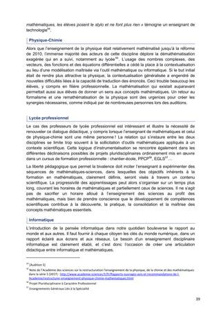 39
mathématiques, les élèves posent le stylo et ne font plus rien » témoigne un enseignant de
technologie54
.
Physique-Chimie
Alors que l’enseignement de la physique était relativement mathématisé jusqu’à la réforme
de 2010, l’immense majorité des acteurs de cette discipline déplore la démathématisation
exagérée qui en a suivi, notamment au lycée55
. L’usage des nombres complexes, des
vecteurs, des fonctions et des équations différentielles a cédé la place à la contextualisation
au lieu d’une modélisation maîtrisée via l’outil mathématique ou informatique. Si le but initial
était de rendre plus attractive la physique, la contextualisation généralisée a engendré de
nouvelles difficultés liées à la capacité de traduction des énoncés. Ceci trouble beaucoup les
élèves, y compris en filière professionnelle. La mathématisation qui existait auparavant
permettait aussi aux élèves de donner un sens aux concepts mathématiques. Un retour au
formalisme et une remathématisation de la physique sont des urgences pour créer les
synergies nécessaires, comme indiqué par de nombreuses personnes lors des auditions.
Lycée professionnel
Le cas des professeurs de lycée professionnel est intéressant et illustre la nécessité de
renouveler ce dialogue didactique, y compris lorsque l’enseignant de mathématiques et celui
de physique-chimie sont une même personne ! La relation qui s’instaure entre les deux
disciplines se limite trop souvent à la sollicitation d’outils mathématiques appliqués à un
contexte scientifique. Cette logique d’instrumentalisation se rencontre également dans les
différentes déclinaisons possibles de projets pluridisciplinaires ordinairement mis en œuvre
dans un cursus de formation professionnelle : chantier-école, PPCP56
, EGLS57
…
La liberté pédagogique que permet la bivalence doit inciter l’enseignant à expérimenter des
séquences de mathématiques-sciences, dans lesquelles des objectifs inhérents à la
formation en mathématiques, clairement définis, seront visés à travers un contenu
scientifique. La progressivité des apprentissages peut alors s’organiser sur un temps plus
long, couvrant les horaires de mathématiques et partiellement ceux de sciences. Il ne s’agit
pas de sacrifier un horaire alloué à l’enseignement des sciences au profit des
mathématiques, mais bien de prendre conscience que le développement de compétences
scientifiques contribue à la découverte, la pratique, la consolidation et la maîtrise des
concepts mathématiques essentiels.
Informatique
L’introduction de la pensée informatique dans notre quotidien bouleverse le rapport au
monde et aux autres. Il faut fournir à chaque citoyen les clés du monde numérique, dans un
rapport éclairé aux écrans et aux réseaux. Le besoin d’un enseignement disciplinaire
informatique est clairement établi, et c’est donc l’occasion de créer une articulation
didactique entre informatique et mathématiques.
54
[Audition 5]
55
Note de l’Académie des sciences sur la restructuration l'enseignement de la physique, de la chimie et des mathématiques
dans la série S (2017) : http://www.academie-sciences.fr/fr/Rapports-ouvrages-avis-et-recommandations-de-l-
Academie/restructurer-enseignement-physique-chimie-mathematiques.html
56
Projet Pluridisciplinaire à Caractère Professionnel
57
Enseignements Généraux Liés à la Spécialité
 