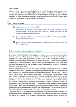 41
pédagogiques.
Mettre en place des mini-projets interdisciplinaires dans la classe ou des challenges, avec
une composante informatique (R ou Python), dans le but de produire un algorithme, est un
vrai défi. La dynamique des laboratoires de mathématiques in situ (cf. §4.3.2) permettra
justement de créer la formation entre pairs nécessaire à la réalisation de ces projets, dans
un esprit de confiance et de développement professionnel.
RECOMMANDATIONS
19. Apports des autres disciplines [M8]
Développer et renforcer les échanges entre les autres disciplines et les
mathématiques ; expliciter les liens entre la langue française et les
mathématiques dès le plus jeune âge.
20. La création d’une offre de cours d’informatique efficace et structurée doit faire
l’objet d’études approfondies.
21. Faciliter l’accès des données sectorielles (des établissements publics) pour des
fins pédagogiques.
3.6. Liberté pédagogique et pilotage
Si le maître mot est rééquilibrer, il ne s’agit pas de tomber dans un nouvel excès et l’équilibre
recherché ne sera atteint qu’avec la collaboration de tous les acteurs. Pensant aux
programmes, Souâd Ayada, présidente du Conseil supérieur des programmes, remarquait :
« Il faut que les professeurs sachent ce qu’ils doivent enseigner ». Un enseignant doit savoir
quel est le but à faire atteindre aux élèves. Il faut donc des programmes clairs, intelligibles
par les professeurs comme par les élèves, assez explicites pour limiter les risques de
flottement dans l’interprétation.
Mais les programmes ne sont pas des carcans, ni même des feuilles de route. En même
temps qu’ils fixent le but à atteindre, ils définissent un espace de liberté : le chemin à suivre
est à l’initiative de l’enseignant. Comme le disait déjà Compayré à la fin du XIXe
: « pourvu
que [le maître] arrive à son but dans le délai voulu, il est libre de ses mouvements ». Il n’y a
donc aucune contradiction entre programmes et liberté pédagogique. Celle-ci, en effet, ne
consiste pas à laisser le professeur abandonné à lui-même, sans la moindre idée de ce qui
est attendu de lui, et c’est pourquoi il faut un contrat clair. De même encore, la condition de
son exercice, c’est d’abord une bonne connaissance de la discipline à enseigner, sans quoi il
se trouve à nouveau démuni et malheureux. De même enfin, dans le second degré, la liberté
pédagogique s’arrête là où le travail en équipe (disciplinaire ou interdisciplinaire) ne devient
plus possible. Il ne faut pas qu’au nom de la liberté pédagogique l’élève soit complètement
désorienté, désemparé, quand il passe d’un cours ou d’une classe à l’autre.
De ce point de vue, il est même permis de penser que les professeurs ne se servent pas
assez de leur liberté pédagogique. Le programme, par exemple, est une borne inférieure,
non une borne supérieure. Nous ne devons pas faire moins, mais rien n’interdit de faire plus,
 