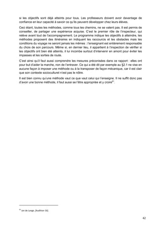 42
si les objectifs sont déjà atteints pour tous. Les professeurs doivent avoir davantage de
confiance en leur capacité à savoir ce qu’ils peuvent développer chez leurs élèves.
Ceci étant, toutes les méthodes, comme tous les chemins, ne se valent pas. Il est permis de
conseiller, de partager une expérience acquise. C’est le premier rôle de l’inspecteur, qui
relève avant tout de l’accompagnement. Le programme indique les objectifs à atteindre, les
méthodes proposent des itinéraires en indiquant les raccourcis et les obstacles mais les
conditions du voyage ne seront jamais les mêmes : l’enseignant est entièrement responsable
du choix de son parcours. Même si, en dernier lieu, il appartient à l’inspection de vérifier si
les objectifs ont bien été atteints, il lui incombe surtout d’intervenir en amont pour éviter les
impasses et les sorties de route.
C’est ainsi qu’il faut aussi comprendre les mesures préconisées dans ce rapport : elles ont
pour but d’aider la marche, non de l’entraver. Ce qui a été dit par exemple au §2.1 ne vise en
aucune façon à imposer une méthode ou à la transposer de façon mécanique, car il est clair
que son contexte socioculturel n’est pas le nôtre.
Il est bien connu qu’une méthode vaut ce que vaut celui qui l’enseigne. Il ne suffit donc pas
d’avoir une bonne méthode, il faut aussi se l’être appropriée et y croire61
.
61
Jan de Lange, [Audition 16].
 