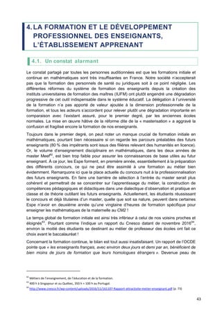 43
4.LA FORMATION ET LE DÉVELOPPEMENT
PROFESSIONNEL DES ENSEIGNANTS,
L’ÉTABLISSEMENT APPRENANT
4.1. Un constat alarmant
Le constat partagé par toutes les personnes auditionnées est que les formations initiale et
continue en mathématiques sont très insuffisantes en France. Notre société n’accepterait
pas que la formation des personnels de santé ou juridiques soit à ce point négligée. Les
différentes réformes du système de formation des enseignants depuis la création des
instituts universitaires de formation des maîtres (IUFM) ont plutôt engendré une dégradation
progressive de cet outil indispensable dans le système éducatif. La délégation à l’université
de la formation n’a pas apporté de valeur ajoutée à la dimension professionnelle de la
formation, et tous les acteurs s’accordent pour relever plutôt une dégradation importante en
comparaison avec l’existant assuré, pour le premier degré, par les anciennes écoles
normales. La mise en œuvre hâtive de la réforme dite de la « masterisation » a aggravé la
confusion et fragilisé encore la formation de nos enseignants.
Toujours dans le premier degré, on peut noter un manque crucial de formation initiale en
mathématiques, pourtant bien nécessaire si on regarde les parcours préalables des futurs
enseignants (80 % des impétrants sont issus des filières relevant des humanités en licence).
Or, le volume d’enseignement disciplinaire en mathématiques, dans les deux années de
master Meef62
, est bien trop faible pour assurer les connaissances de base utiles au futur
enseignant. À ce jour, les Espe forment, en première année, essentiellement à la préparation
des différents concours, ce qui ne peut être assimilé à une formation au métier bien
évidemment. Remarquons ici que la place actuelle du concours nuit à la professionnalisation
des futurs enseignants. En faire une barrière de sélection à l’entrée du master serait plus
cohérent et permettrait de se concentrer sur l’apprentissage du métier, la construction de
compétences pédagogiques et didactiques dans une dialectique d’observation et pratique en
classe et de théorie outillant les futurs enseignants. Actuellement, les étudiants réussissant
le concours et déjà titulaires d’un master, quelle que soit sa nature, peuvent dans certaines
Espe n’avoir en deuxième année qu’une vingtaine d’heures de formation spécifique pour
enseigner les mathématiques de la maternelle au CM2 !
Le temps global de formation initiale est ainsi très inférieur à celui de nos voisins proches et
éloignés63
. Pourtant comme l’indique un rapport du Cnesco datant de novembre 201664
,
environ la moitié des étudiants se destinant au métier de professeur des écoles ont fait ce
choix avant le baccalauréat !
Concernant la formation continue, le bilan est tout aussi insatisfaisant. Un rapport de l’OCDE
pointe que « les enseignants français, avec environ deux jours et demi par an, bénéficient de
bien moins de jours de formation que leurs homologues étrangers ». Devenue peau de
62
Métiers de l’enseignement, de l’éducation et de la formation.
63
400 h à Singapour et au Québec, 350 h + 100 h au Portugal.
64
http://www.cnesco.fr/wp-content/uploads/2016/11/161107-Rapport-attractivite-metier-enseignant.pdf (p. 73)
 