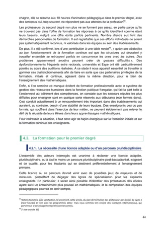 44
chagrin, elle se résume aux 18 heures d'animation pédagogique dans le premier degré, avec
des contenus qui, trop souvent, ne répondent pas aux attentes de la profession65
.
Les professeurs du second degré non plus ne se forment pas assez, en partie parce qu’ils
ne trouvent pas dans l’offre de formation les réponses à ce qu’ils identifient comme étant
leurs besoins, malgré une offre écrite parfois pertinente. Nombre d’entre eux font des
démarches personnelles de formation. Il est regrettable que ces efforts individuels ne soient
pas systématiquement reconnus, ni valorisés dans les équipes au sein des établissements.
De plus, il a été confirmé, lors d’une contribution à une table ronde66
, « qu’un des obstacles
au bon fonctionnement de la formation continue est que les structures qui devraient y
travailler ensemble se retrouvent parfois en concurrence les unes avec les autres. Des
problèmes apparemment anodins peuvent créer de grosses difficultés ». Des
dysfonctionnements fréquents entre rectorats, universités et Espe ont été particulièrement
pointés au cours des auditions réalisées. À ce stade il nous apparaît essentiel de travailler à
gommer ces dysfonctionnements afin de faire en sorte que ces partenaires privilégiés de la
formation, initiale et continue, agissent dans la même direction, pour le bien de
l’enseignement des mathématiques.
Enfin, si l’on combine ce manque évident de formation professionnelle avec le système de
gestion des ressources humaines dans la fonction publique française, qui fait la part belle à
l’ancienneté au détriment des compétences, on constate que les secteurs réputés les plus
difficiles pour enseigner sont en quelque sorte réservés aux débutants (non formés donc).
Ceci conduit actuellement à un renouvellement très important dans des établissements qui
auraient, au contraire, besoin d’une stabilité de leurs équipes. Des enseignants peu ou pas
formés, qui souffrent dans l’exercice de leur métier, ne peuvent évidemment pas relever le
défi de la réussite de leurs élèves dans leurs apprentissages mathématiques.
Pour redresser la situation, il faut donc agir de façon énergique sur la formation initiale et sur
la formation continue des enseignants.
4.2. La formation pour le premier degré
4.2.1. La nécessité d’une licence adaptée ou d’un parcours pluridisciplinaire
L'ensemble des acteurs interrogés est unanime à réclamer une licence adaptée,
pluridisciplinaire, ou à tout le moins un parcours pluridisciplinaire post-baccalauréat, exigeant
et de qualité, pour les étudiants qui se destinent préférentiellement à l'enseignement
primaire.
Cette licence ou ce parcours devrait venir avec de possibles jeux de majeures et de
mineures, permettant de dégager des lignes de spécialisation pour les aspirants
enseignants. En particulier, il serait ainsi possible d'identifier des professeurs des écoles
ayant suivi un entraînement plus poussé en mathématiques, et la composition des équipes
pédagogiques pourrait en tenir compte.
65
Notons toutefois avec satisfaction, le lancement, cette année, du plan de formation des professeurs des écoles de cycle 3
(neuf heures) en lien avec les programmes 2016– mais nous sommes loin encore des standards internationaux, qui
portent sur le développement professionnel continu.
66
[Table croisée 3b]
 