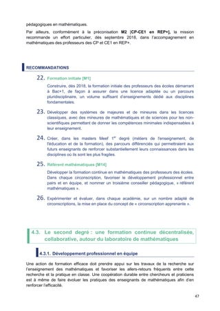 47
pédagogiques en mathématiques.
Par ailleurs, conformément à la préconisation M2 [CP-CE1 en REP+], la mission
recommande un effort particulier, dès septembre 2018, dans l’accompagnement en
mathématiques des professeurs des CP et CE1 en REP+.
RECOMMANDATIONS
22. Formation initiale [M1]
Construire, dès 2018, la formation initiale des professeurs des écoles démarrant
à Bac+1, de façon à assurer dans une licence adaptée ou un parcours
pluridisciplinaire, un volume suffisant d’enseignements dédié aux disciplines
fondamentales.
23. Développer des systèmes de majeures et de mineures dans les licences
classiques, avec des mineures de mathématiques et de sciences pour les non-
scientifiques permettant de donner les compétences minimales indispensables à
leur enseignement.
24. Créer, dans les masters Meef 1er
degré (métiers de l'enseignement, de
l'éducation et de la formation), des parcours différenciés qui permettraient aux
futurs enseignants de renforcer substantiellement leurs connaissances dans les
disciplines où ils sont les plus fragiles.
25. Référent mathématiques [M14]
Développer la formation continue en mathématiques des professeurs des écoles.
Dans chaque circonscription, favoriser le développement professionnel entre
pairs et en équipe, et nommer un troisième conseiller pédagogique, « référent
mathématiques ».
26. Expérimenter et évaluer, dans chaque académie, sur un nombre adapté de
circonscriptions, la mise en place du concept de « circonscription apprenante ».
4.3. Le second degré : une formation continue décentralisée,
collaborative, autour du laboratoire de mathématiques
4.3.1. Développement professionnel en équipe
Une action de formation efficace doit prendre appui sur les travaux de la recherche sur
l’enseignement des mathématiques et favoriser les allers-retours fréquents entre cette
recherche et la pratique en classe. Une coopération durable entre chercheurs et praticiens
est à même de faire évoluer les pratiques des enseignants de mathématiques afin d’en
renforcer l’efficacité.
 