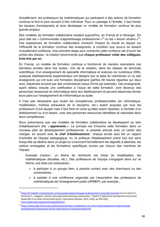 48
Actuellement, les professeurs de mathématiques qui participent à des actions de formation
continue le font le plus souvent à titre individuel. Pour un passage à l’échelle, il faut former
les équipes d’enseignants et ainsi développer un modèle de formation continue de plus
grande ampleur.
Des modèles de formation collaborative existent aujourd’hui, en France et à l’étranger. On
peut citer les « Communautés d’apprentissage professionnel »73
ou les « lesson studies »74
.
Ces expériences de formation collaborative montrent l’impact du travail en équipe sur
l’efficacité de la formation continue des enseignants, à condition que ceux-ci se fassent
mutuellement confiance. Une première étape pour construire cette confiance est d’ouvrir les
portes des classes : la mission recommande que chaque professeur visite des collègues,
trois fois par an.
En France, un modèle de formation continue a fonctionné de manière exemplaire ces
dernières années dans nos lycées : lors de la création, dans les classes de terminale
scientifique, d’un enseignement de spécialité informatique et sciences du numérique (ISN),
quelques établissements expérimentaux ont désigné (sur la base du volontariat) un ou des
enseignants qui ont suivi une formation disciplinaire (parfois 80 heures réparties sur deux
ans), dispensée souvent par des universitaires (issus d’Inria par exemple). Ces enseignants,
ayant obtenu ensuite une certification à l’issue de cette formation, sont devenus des
personnes ressources en informatique dans leur établissement et peuvent désormais former
leurs pairs sur l’enseignement de l’informatique au lycée.
Il n’est pas nécessaire que toutes les compétences professionnelles (en informatique,
modélisation, maîtrise exhaustive de la discipline, etc.) soient acquises par tous les
professeurs d’une équipe mais il faut faire en sorte qu’elles soient réparties, à l’échelle d’un
établissement ou d’un bassin, avec des personnes ressources identifiées et valorisées dans
leurs compétences.
Nous préconisons que ces modèles de formation collaborative se développent au sein
d’établissement dits « apprenants ». Le principe est d’inscrire cette formation dans un
nouveau plan de développement professionnel, si possible articulé avec un cahier des
charges, en accord avec le chef d’établissement : chaque année sera fait un rapport
d’activités de l’équipe pédagogique. Ici, la politique d'établissement prend tout son sens
lorsqu’elle se décline dans un projet où s’inscrivent formellement les objectifs à atteindre, les
actions envisagées et les formations spécifiques suivies par chacun des membres de
l’équipe.
Exemple d’action : un thème de recherche est choisi (la modélisation, les
mathématiques discrètes, etc.). Des professeurs de l’équipe s’engagent alors sur ce
thème, soit (liste non exhaustive) :
 à participer à un groupe Irem, à prendre contact avec des chercheurs ou des
universitaires ;
 à assister à une conférence organisée par l’association des professeurs de
mathématiques de l’enseignement public (APMEP), par exemple ;
73
https://fr.linkedin.com/pulse/les-communautés-dapprentissage-professionnel-à-romuald-normand (source Hairon S.,
Dimmock C., Singapore schools and professional learning communities : Teacher Professional Development and school
leadership in an Asian hierarchical system, Educational Review, 2012, 64(4), pp 405-424) ;
http://www.sedl.org/pubs/change34/9.html
74
https://www.hepl.ch/cms/accueil/formation/unites-enseignement-et-recherche/enseignement-apprentissage-
eval/laboratoire-lausannois-lesson-st/les-lesson-et-learning-study.html
 