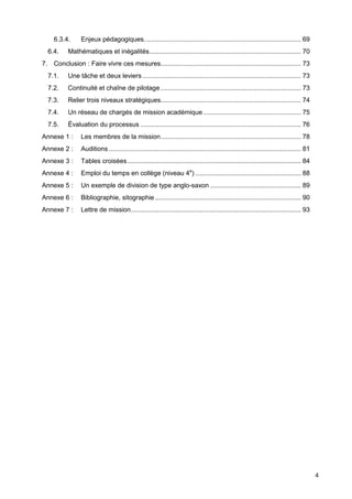 4
6.3.4. Enjeux pédagogiques..................................................................................... 69
6.4. Mathématiques et inégalités.................................................................................. 70
7. Conclusion : Faire vivre ces mesures............................................................................ 73
7.1. Une tâche et deux leviers...................................................................................... 73
7.2. Continuité et chaîne de pilotage ............................................................................ 73
7.3. Relier trois niveaux stratégiques............................................................................ 74
7.4. Un réseau de chargés de mission académique..................................................... 75
7.5. Évaluation du processus ....................................................................................... 76
Annexe 1 : Les membres de la mission............................................................................ 78
Annexe 2 : Auditions ........................................................................................................ 81
Annexe 3 : Tables croisées.............................................................................................. 84
Annexe 4 : Emploi du temps en collège (niveau 4e
) ......................................................... 88
Annexe 5 : Un exemple de division de type anglo-saxon ................................................. 89
Annexe 6 : Bibliographie, sitographie ............................................................................... 90
Annexe 7 : Lettre de mission............................................................................................ 93
 