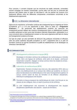51
Pour conclure, il convient d’ajouter que les structures de tutelle (rectorats, universités)
doivent s’engager de manière contractuelle, comme elles l’ont fait pour la continuité des
parcours des lycéens dans le cadre du bac-3/bac+3, afin de préciser les contours d’un
partenariat efficace entre les différentes composantes universitaires concernées et les
établissements apprenants.
4.3.5. La dimension internationale
Signe de son importance, la formation continue des enseignants figure à l’agenda de l’Union
Européenne, et il y a là une opportunité à saisir. Dans le cadre du « Programme
Erasmus+ » 79
, les personnels des établissements scolaires (en particulier les
enseignants) peuvent réaliser des missions d'enseignement dans un établissement scolaire
européen partenaire ou bien suivre des formations (période d'observation, participation à un
cours structuré) dans un établissement scolaire ou tout autre organisme actif dans le champ
de l'enseignement scolaire en Europe.
Ce type de projet, qui peut permettre de découvrir des pratiques innovantes et efficaces
dans les autres systèmes éducatifs européens ou non80
, s'apparente ainsi à un plan de
formation continue qui permet d’améliorer la qualité de l'établissement et de développer sa
dimension internationale81
.
RECOMMANDATIONS
27. Développement professionnel en équipe [M15]
Développer la formation continue des professeurs de mathématiques à l’échelle
locale, dans une logique de confiance, entre pairs et en équipe ; promouvoir
l’observation conjointe ; dégager un temps commun dans les emplois du temps ;
identifier les personnes ressources.
28. Laboratoire de mathématiques [M16]
Expérimenter, financer et évaluer sous trois ans, dès septembre 2018, dans au
moins cinq établissements et un campus des métiers par académie, la mise en
place de laboratoires de mathématiques en lien avec l’enseignement supérieur et
conçus comme autant de lieux de formation et de réflexion (disciplinaire,
didactique et pédagogique) des équipes.
29. Permettre à chaque enseignant de mathématiques de visiter, trois fois par an, les
classes de ses collègues, dans un esprit d’ouverture et de confiance.
30. Le chef d’établissement doit dynamiser le développement des équipes
disciplinaires (identification des besoins – actions de formation).
79
http://www.agence-erasmus.fr/page/mobilite-scolaire
80
Un programme d'échange entre la Chine et le Royaume Uni a démarré depuis septembre 2014 où quelque 71
enseignants ont travaillé avec leurs partenaires chinois dans les écoles et collèges les plus performants à Shanghai.
81
https://www.researchgate.net/project/DrIVE-MATH-Development-of-Innovative-Mathematical-Teaching-Strategies-in-
European-Engineering-Degrees
 