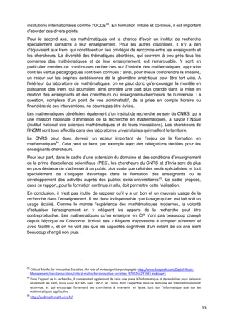 53
institutions internationales comme l'OCDE83
. En formation initiale et continue, il est important
d'aborder ces divers points.
Pour le second axe, les mathématiques ont la chance d'avoir un institut de recherche
spécialement consacré à leur enseignement. Pour les autres disciplines, il n'y a rien
d'équivalent aux Irem, qui constituent un lieu privilégié de rencontre entre les enseignants et
les chercheurs. La diversité des thématiques abordées, qui couvrent à peu près tous les
domaines des mathématiques et de leur enseignement, est remarquable. Y sont en
particulier menées de nombreuses recherches sur l'histoire des mathématiques, approche
dont les vertus pédagogiques sont bien connues : ainsi, pour mieux comprendre la linéarité,
un retour sur les origines cartésiennes de la géométrie analytique peut être fort utile. À
l'intérieur du laboratoire de mathématiques, on ne peut donc qu’encourager la montée en
puissance des Irem, qui pourraient ainsi prendre une part plus grande dans la mise en
relation des enseignants et des chercheurs ou enseignants-chercheurs de l’université. La
question, complexe d’un point de vue administratif, de la prise en compte horaire ou
financière de ces interventions, ne pourra pas être évitée.
Les mathématiques bénéficient également d’un institut de recherche au sein du CNRS, qui a
une mission nationale d’animation de la recherche en mathématiques, à savoir l’INSMI
(Institut national des sciences mathématiques et de leurs interactions). Les chercheurs de
l’INSMI sont tous affectés dans des laboratoires universitaires qui maillent le territoire.
Le CNRS peut donc devenir un acteur important de l’enjeu de la formation en
mathématiques84
. Cela peut se faire, par exemple avec des délégations dédiées pour les
enseignants-chercheurs.
Pour leur part, dans le cadre d’une extension du domaine et des conditions d’enseignement
de la prime d’excellence scientifique (PES), les chercheurs du CNRS et d’Inria sont de plus
en plus désireux de s’adresser à un public plus vaste que celui des seuls spécialistes, et tout
spécialement de s’engager davantage dans la formation des enseignants ou le
développement des activités auprès des publics extra-universitaires85
. Le cadre proposé,
dans ce rapport, pour la formation continue in situ, doit permettre cette réalisation.
En conclusion, il n’est pas inutile de rappeler qu’il y a un bon et un mauvais usage de la
recherche dans l’enseignement. Il est donc indispensable que l’usage qui en est fait soit un
usage éclairé. Comme le montre l'expérience des mathématiques modernes, la volonté
d'actualiser l'enseignement en y intégrant les apports de la recherche peut être
contreproductive. Les mathématiques qu’on enseigne en CP n’ont pas beaucoup changé
depuis l’époque où Condorcet écrivait ses « Moyens d’apprendre à compter sûrement et
avec facilité », et on ne voit pas que les capacités cognitives d’un enfant de six ans aient
beaucoup changé non plus.
83
Critical Maths for Innovative Societies, the role of metacognitive pedagogies http://www.keepeek.com/Digital-Asset-
Management/oecd/education/critical-maths-for-innovative-societies_9789264223561-en#page1
84
Dans l'apport de la recherche, il conviendrait également de faire une place à l'informatique et de mobiliser pour cela non
seulement les Irem, mais aussi le CNRS avec l'INS2I et l’Inria, dont l'expertise dans ce domaine est internationalement
reconnue, et qui encourage fortement ses chercheurs à intervenir en lycée, tant sur l'informatique que sur les
mathématiques appliquées.
85
http://audimath.math.cnrs.fr/
 