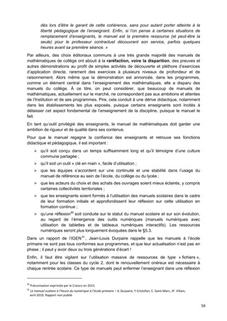 56
dès lors d’être le garant de cette cohérence, sans pour autant porter atteinte à la
liberté pédagogique de l’enseignant. Enfin, si l’on pense à certaines situations de
remplacement d’enseignants, le manuel est la première ressource (et peut-être la
seule) pour le professeur contractuel découvrant son service, parfois quelques
heures avant sa première séance. »
Par ailleurs, des choix éditoriaux communs à une très grande majorité des manuels de
mathématiques de collège ont abouti à la raréfaction, voire la disparition, des preuves et
autres démonstrations au profit de simples activités de découverte et pléthore d’exercices
d’application directe, rarement des exercices à plusieurs niveaux de profondeur et de
raisonnement. Alors même que la démonstration est annoncée, dans les programmes,
comme un élément central dans l’enseignement des mathématiques, elle a disparu des
manuels du collège. À ce titre, on peut considérer, que beaucoup de manuels de
mathématiques, actuellement sur le marché, ne correspondent pas aux ambitions et attentes
de l’Institution et de ses programmes. Pire, cela conduit à une dérive didactique, notamment
dans les établissements les plus exposés, puisque certains enseignants sont incités à
délaisser cet aspect fondamental de l’enseignement de la discipline, puisque le manuel le
fait.
En tant qu’outil privilégié des enseignants, le manuel de mathématiques doit garder une
ambition de rigueur et de qualité dans ses contenus.
Pour que le manuel regagne la confiance des enseignants et retrouve ses fonctions
didactique et pédagogique, il est important :
 qu’il soit conçu dans un temps suffisamment long et qu’il témoigne d’une culture
commune partagée ;
 qu’il soit un outil « clé en main », facile d’utilisation ;
 que les équipes s’accordent sur une continuité et une stabilité dans l’usage du
manuel de référence au sein de l’école, du collège ou du lycée ;
 que les acteurs du choix et des achats des ouvrages soient mieux éclairés, y compris
certaines collectivités territoriales ;
 que les enseignants soient formés à l’utilisation des manuels scolaires dans le cadre
de leur formation initiale et approfondissent leur réflexion sur cette utilisation en
formation continue ;
 qu’une réflexion90
soit conduite sur le statut du manuel scolaire et sur son évolution,
au regard de l’émergence des outils numériques (manuels numériques avec
utilisation de tablettes et de tableaux numériques interactifs). Les ressources
numériques seront plus longuement évoquées dans le §5.3.
Dans un rapport de l’IGEN91
, Jean-Louis Durpaire rappelle que les manuels à l’école
primaire ne sont pas tous conformes aux programmes, et que leur actualisation n’est pas en
phase ; il peut y avoir deux ou trois générations d’écart !
Enfin, il faut être vigilant sur l’utilisation massive de ressources de type « fichiers »,
notamment pour les classes du cycle 2, dont le renouvellement onéreux est nécessaire à
chaque rentrée scolaire. Ce type de manuels peut enfermer l’enseignant dans une réflexion
90
Préconisation exprimée par le Cnesco en 2015.
91
Le manuel scolaire à l’heure du numérique à l’école primaire – JL Durpaire, Y.Cristofari, C. Saint-Marc, JP. Villain,
avril 2010. Rapport non publié.
 