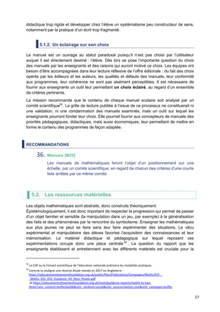 57
didactique trop rigide et développer chez l’élève un systématisme peu constructeur de sens,
notamment par la pratique d’un écrit trop fragmenté.
5.1.2. Un éclairage sur son choix
Le manuel est un ouvrage au statut paradoxal puisqu’il n’est pas choisi par l’utilisateur
auquel il est directement destiné : l’élève. Dès lors se pose l’importante question du choix
des manuels par les enseignants et des raisons qui auront motivé ce choix. Les équipes ont
besoin d’être accompagnées dans leur lecture réflexive de l’offre éditoriale : du fait des choix
opérés par les éditeurs et les auteurs, les qualités et défauts des manuels, leur conformité
aux programmes, leur cohérence ne sont pas aisément perceptibles. Il est nécessaire de
fournir aux enseignants un outil leur permettant un choix éclairé, au regard d’un ensemble
de critères pertinents.
La mission recommande que le contenu de chaque manuel scolaire soit analysé par un
comité scientifique92
. La grille de lecture publiée à l’issue de ce processus ne constituerait ni
une validation, ni une condamnation des manuels examinés, mais un outil sur lequel les
enseignants pourront fonder leur choix. Elle pourrait fournir aux concepteurs de manuels des
priorités pédagogiques, didactiques, mais aussi économiques, leur permettant de mettre en
forme le contenu des programmes de façon adaptée.
RECOMMANDATIONS
36. Manuels [M20]
Les manuels de mathématiques feront l’objet d’un positionnement sur une
échelle, par un comité scientifique, en regard de chacun des critères d’une courte
liste arrêtée par ce même comité.
5.2. Les ressources matérielles
Les objets mathématiques sont abstraits, donc construits théoriquement.
Épistémologiquement, il est donc important de respecter la progression qui permet de passer
d’un objet familier et sensible (la manipulation dans un jeu, par exemple) à la généralisation
des faits et des phénomènes par la rencontre du symbolisme. Enseigner les mathématiques
aux plus jeunes ne peut se faire sans leur faire expérimenter des situations. Le vécu
expérimental et manipulatoire des élèves favorise l’acquisition des connaissances et leur
mémorisation. Le matériel didactique et pédagogique sur lequel reposent ces
expérimentations occupe donc une place centrale 93
. La question du rapport que les
enseignants établissent et entretiennent avec les différents matériels est cruciale pour la
92
Le CSP ou le Conseil scientifique de l’éducation nationale précisera les modalités pratiques.
93
Comme le souligne une récente étude menée en 2017 en Angleterre :
https://educationendowmentfoundation.org.uk/public/files/Publications/Campaigns/Maths/EEF_-
_Maths_KS2_KS3_Guidance_A3_Recs_Poster.pdf
et https://educationendowmentfoundation.org.uk/tools/guidance-reports/maths-ks-two-
three?utm_content=buffer0a206&utm_medium=social&utm_source=twitter.com&utm_campaign=buffer
 