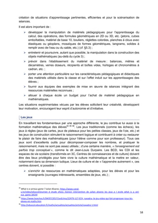 58
création de situations d’apprentissage pertinentes, efficientes et pour la scénarisation de
séances.
Il est alors important de :
 développer la manipulation de matériels pédagogiques pour l'apprentissage du
calcul, des opérations, des formules géométriques en 2D ou 3D, etc. (jetons, cubes
emboîtables, matériel de base 10, bouliers, réglettes colorées, planches à clous avec
élastiques ou géoplans, mosaïques de formes géométriques, tangrams, solides à
remplir avec de l’eau ou du sable, etc.) (cf. §5.3) ;
 entretenir et poursuivre, autant que possible, la manipulation dans la construction des
objets mathématiques (au-delà du cycle 3) ;
 prévoir dans l’établissement du matériel de mesure : balances, mètres et
décamètres, verres doseurs, récipients et boîtes vides, horloges et chronomètres à
cadran, etc. ;
 porter une attention particulière sur les caractéristiques pédagogiques et didactiques
des matériels utilisés dans la classe et sur l’effet induit sur les apprentissages des
élèves ;
 fournir aux équipes des exemples de mise en œuvre de séances intégrant des
ressources matérielles reconnues ;
 allouer à chaque école un budget pour l’achat de matériel pédagogique en
mathématiques.
Les situations expérimentales vécues par les élèves sollicitent leur créativité, développent
leur motivation, encouragent leur esprit d’autonomie et d’initiative.
Les jeux
En travaillant les fondamentaux par une approche différente, le jeu contribue lui aussi à la
formation mathématique des élèves94 95 96
. Les jeux traditionnels (comme les échecs), les
jeux à règles (jeux de cartes, jeux de plateaux pour les petites classes, jeux de l’oie, etc.) et
les jeux de construction stimulent le raisonnement logique et contribuent à créer ou restaurer
le plaisir de faire des mathématiques (pour l’élève comme pour son professeur). Tous ces
jeux sont d’excellents outils pour décomposer-composer les nombres, et pratiquer le
raisonnement, mais ne sont pas assez utilisés ; d’une certaine manière, « l’enseignement est
parfois trop conceptuel », comme le dit Jean-Louis Durpaire. Les BCD, les CDI et les
espaces de vie scolaire (transformés en 3C, Centres de connaissances et de culture) doivent
être des lieux privilégiés pour faire vivre la culture mathématique et la mettre en valeur,
notamment dans sa dimension ludique. Lieux de culture et de « l’apprendre autrement », ces
centres doivent, si possible :
 s’enrichir de ressources en mathématiques adaptées, pour les élèves et pour les
enseignants (ouvrages intéressants, ensembles de jeux, etc.) ;
94
What is a serious game ? Julian Alvarez, https://www.canal-
u.tv/video/eduscol/journee_d_etude_ehess_menesr_intervention_de_julian_alvarez_les_jeux_a_l_ecole_what_is_a_seri
ous_game.18150
95
https://www.lesechos.fr/04/07/2017/LesEchos/22479-117-ECH_navadra--le-jeu-video-qui-fait-progresser-tous-les-
eleves-en-maths.htm
96
http://eduscol.education.fr/maths/actualites/actualites/article/navadra-1.html
 