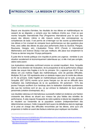 5
INTRODUCTION : LA MISSION ET SON CONTEXTE
Des résultats catastrophiques
Depuis une douzaine d'années, les résultats de nos élèves en mathématiques ne
cessent de se dégrader, y compris pour les meilleurs d’entre eux. C’est ce que
montre l'enquête internationale Pisa (Programme international pour le suivi des
acquis des élèves), même si elle mesure surtout des connaissances ou
compétences de base. Il est permis de s’interroger sur les scores qu’obtiendraient
nos élèves si l’on s’avisait de comparer leurs performances sur des questions plus
fines, avec celles des élèves de pays plus performants (Asie du Sud-Est, Pologne,
Roumanie, Hongrie, etc). L'évaluation Timss 2015 (Trends in International
Mathematics and Science Study) n’est pas meilleure, elle place tout simplement la
France au dernier rang des 19 pays participants.
À juste titre le monde politique s’en inquiète et pointe une urgence : remédier à une
situation socialement et économiquement calamiteuse qui, si elle n’est pas corrigée,
obère notre avenir.
Les évaluations nationales confirment encore ce constat inquiétant. Ainsi, l'enquête
Cedre1
de la direction de l’évaluation, de la prospective et de la performance (Depp)
révèle des acquis très fragiles à la fin du primaire. On y apprend que 42,4 % des
élèves ont une maîtrise fragile des mathématiques, voire de grandes difficultés.
Multiplier 35,2 par 100 représente ainsi un obstacle majeur pour la moitié des élèves
en fin de primaire. Cette fragilité en mathématiques perdure par la suite, puisque
l’enquête JDC2
(2014) montre qu’un jeune français sur dix est en difficulté dans
l’utilisation des mathématiques de la vie quotidienne. Dit autrement : 10 % des
jeunes Français souffrent d’un handicap dans la réalisation d'activités quotidiennes
dès que les nombres sont en jeu, ce qui entrave la réalisation de leurs projets
personnels (création d’entreprises, etc.).
Les résultats nationaux et internationaux successifs mettent en évidence une fraction
croissante des élèves se situant aux niveaux les plus faibles des échelles de
performance. À cela s’ajoute l'incapacité de notre système à réduire les inégalités qui
en résultent sur l’ensemble de la population scolaire (indépendamment des
déterminismes sociaux). Cette incapacité tient aussi à la défaillance dans le repérage
et la prise en charge des difficultés rencontrées par les élèves, ainsi qu’à une
propension à mettre en avant des facteurs externes pour expliquer ces troubles.
1
http://www.education.gouv.fr/cid53629/cedre-2014-mathematiques-en-fin-d- ecole-primaire-les-eleves-qui-arrivent-au-
college-ont-des-niveaux-tres-heterogenes.html
2
http://www.education.gouv.fr/cid58761/journee-defense-et-citoyennete- 2014-un-jeune-sur-dix-handicape-par-ses-
difficultes-en-lecture.html
 