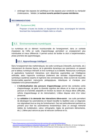 59
 aménager des espaces de ludothèque et des espaces pour construire ou manipuler
(makerspaces, fablabs ) et surtout ouverts pendant la pause méridienne.
RECOMMANDATIONS
37. Équipement [M4]
Proposer à toutes les écoles un équipement de base, accompagné de tutoriels,
favorisant les manipulations d’objets réels ou virtuels.
5.3. Environnements numériques
Le numérique est un élément incontournable de l’enseignement, dans un contexte
d’explosion de l’offre en outils d’apprentissage permettant un enseignement plus
individualisé et mieux différencié. Il permet surtout de faciliter le droit à l’expérimentation,
phase première des apprentissages.
5.3.1. Apprentissage intelligent
Dans l’enseignement des mathématiques, les outils numériques (interactifs, plurimedia, etc.)
interviennent de diverses façons, de la géométrie dynamique aux exerciseurs, en passant
par le tableau numérique interactif, le livre numérique ou la tablette. Ressources numériques
et applications hautement interactives sont désormais augmentées par l’intelligence
artificielle, selon l’approche numérique (traitement des données d’apprentissage) ou
symbolique (systèmes experts et ingénierie des connaissances). Elles ouvrent de nouvelles
fonctionnalités, apportant instruments pédagogiques, didactiques et d’analyse pour
l’adaptation et la personnalisation97
.
 L’individualisation des parcours d’apprentissage permet des contextes variés
d’apprentissage, de gérer la diversité cognitive des élèves et la mise en place de
parcours et d’activités adaptatifs en fonction du besoin de chaque élève (difficultés,
rythme d’apprentissage et de mémorisation). L’élève dispose ainsi d’un tuteur
personnel.
 La validation à la demande des interactions élève-savoir : ces outils permettent
de développer les automatismes en faisant travailler la répétition avec un diagnostic
non stigmatisant tout au long de l’entraînement. Ceci est particulièrement pertinent au
primaire pour fixer les automatismes fondamentaux dans un ancrage mémoriel
(tables de multiplication, calcul, orthographe, règles de grammaire élémentaires,
etc.). L’élève peut vaincre sa peur et retrouver confiance en lui.
97
https://www.pearson.com/content/dam/one-dot-com/one-dot-com/global/Files/about-
pearson/innovation/Intelligence-Unleashed-Publication.pdf [R. Luckin, W. Holmes, M. Griffiths & L. B. Forcier Intelligence
Unleashed – an Argument for AI in Education, 201], communiqué par Vanda Luengo, que nous remercions.
 