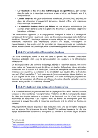 60
 La visualisation des procédés mathématiques et algorithmique, par exemple
dans le cadre de la géométrie dynamique et des « lutins » de Scratch, aide à la
compréhension.
 L’accès simple au jeu (jeux épistémiques numériques, jeu vidéo, etc.), en particulier
dans sa dimension d’engagement personnel, devient même une expérience
d’apprentissage personnalisé.
 La possibilité d’action directe par l’élève sur une situation mathématique (par
exemple encore dans le cadre de la géométrie dynamique) lui permet de s’approprier
les notions mobilisées.
Ces fonctionnalités apportent un accompagnement intelligent à l’élève et à l’enseignant.
L’enseignant devient ainsi « augmenté » dans sa dimension pédagogique (selon la formule
de Gérard Giraudon98
). Sa charge cognitive se trouve allégée par l’utilisation de différents
traitements automatisés des informations (analyse des traces, cartographies de
l’apprentissage et des savoirs, etc.), lui permettant de mieux comprendre les résultats des
élèves, leurs modalités d'apprentissage, et de voir comment apporter une réponse adaptée.
5.3.2. Personnalisation, différenciation, handicap
Les outils numériques jouent un rôle clé dans la gestion des situations particulières
(handicap, précocité, etc.), pour la personnalisation des parcours et la différenciation
pédagogique.
Un des enjeux est la lutte contre le décrochage, l’échec et l’isolement scolaire. Un second
enjeu majeur est l’accompagnement des élèves en situation de handicap, où des approches
numériques sont à explorer et à développer, comme par exemple la création de prothèses
mnésiques ou cognitives, la détection et la remédiation aux troubles Dys, la traduction
français/LSF et français/FALC, l’enrichissement de l’environnement des élèves déficients sur
le plan cognitif en lien avec la réalité augmentée99
. Les outils numériques proposent des
réponses personnalisées et efficaces aux élèves à besoins éducatifs particuliers comme
nous en témoignent les documents du ministère100,101
.
5.3.3. Production et mise à disposition de ressources
Si le numérique s'inscrit progressivement dans le paysage de l'éducation, il est important de
souligner le rôle essentiel de l’enseignant et de l’institution (cf. §6.3). L’enseignant a besoin
de créer ses propres parcours et contenus. Il est important pour lui d’avoir des pages
modifiables et adaptables. Cela suppose donc de former les enseignants pour leur
apprendre à analyser les outils, à mieux les appréhender et à les choisir en fonction du
contexte.
Il faut également produire et partager des ressources dans une co-conception impliquant
tous les acteurs. Citons l’exemple du projet Calcul@Tice porté par l’académie de Lille. Une
équipe départementale composée d’enseignants du premier et du second degré, encadrés
98
Inria, [Audition 2].
99
DNE, [Audition 12].
100
https://pedagogie.ac-reims.fr/images/stories/actus-carrousel/id4391/numerique-handicap.pdf
101
http://www.education.gouv.fr/cid207/la-scolarisation-des-eleves-en-situation-de-handicap.html
 