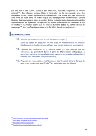 61
par des IEN et des IA-IPR, a produit des ressources, aujourd’hui déployées au niveau
national 102
. Des réseaux sociaux dédiés à l’animation de la communauté, avec des
conseillers virtuels, doivent également être développés. Une entrée vers ces ressources
aura toute sa place dans un portail unique pour l’enseignement mathématique. Devant
l’inflation des ressources en ligne, la question de leur évaluation selon des protocoles validés
scientifiquement est également un enjeu crucial ; le cas de l’Australie est intéressant à titre
de modèle103
. La mission estime que les moyens humains dédiés au portail national de
ressources104
sont insuffisants pour assurer le rôle décrit dans le présent rapport.
RECOMMANDATIONS
38. Montée en puissance d’un portail de ressources [M21]
Doter ce portail de ressources en lien avec les mathématiques de moyens
logistiques et de fonctionnement suffisant pour remplir pleinement ses missions.
39. Favoriser les ressources IA, y compris celles qui sont conçues par les
entreprises, qui permettent d’aider à gérer la différenciation pédagogique, à
prendre en compte la personnalisation des parcours, en particulier celles qui sont
conçues pour prendre en compte le handicap.
40. Proposer des ressources en mathématiques pour le cycle2 dans la Banque de
ressources numériques pour l’École105
en partenariat avec les éditeurs.
102
http://calculatice.ac-lille.fr/calculatice/spip.php?article388
103
http://www.scootle.edu.au/ec/p/home
104
http://eduscol.education.fr/maths
105
http://ecolenumerique.education.gouv.fr/brne/
 