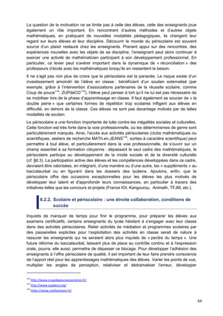 64
La question de la motivation ne se limite pas à celle des élèves, celle des enseignants joue
également un rôle important. En rencontrant d’autres méthodes et d’autres objets
mathématiques, en pratiquant de nouvelles modalités pédagogiques, ils changent leur
regard sur leurs élèves et leur discipline. Découvrir le monde du périscolaire est souvent
source d’un plaisir restauré chez les enseignants. Prenant appui sur des rencontres, des
expériences nouvelles avec les objets de sa discipline, l’enseignant peut alors continuer à
exercer une activité de mathématicien participant à son développement professionnel. En
particulier, ce levier peut s’avérer important dans la dynamique de « réconciliation » des
professeurs d’école avec les mathématiques lorsqu’ils en ressentent le besoin.
Il ne s’agit pas non plus de croire que le périscolaire est la panacée. Le risque existe d’un
investissement amoindri de l’élève en classe : bénéficiant d’un soutien externalisé (par
exemple, grâce à l’intervention d’associations partenaires de la réussite scolaire, comme
Coup de pouce114
, ZUPdeCO115
), l’élève peut penser à tort qu’il ne lui est pas nécessaire de
se mobiliser lors de la phase d’apprentissage en classe. Il faut également se soucier de « la
double peine » que certaines formes de répétition trop scolaires infligent aux élèves en
difficulté, en dehors de la classe. Ces élèves ne sont pas davantage motivés par de telles
modalités de soutien.
Le périscolaire a une fonction importante de lutte contre les inégalités sociales et culturelles.
Cette fonction est très forte dans la voie professionnelle, où les déterminismes de genre sont
particulièrement marqués. Ainsi, l’accès aux activités périscolaires (clubs mathématiques ou
scientifiques, ateliers de recherche MATh.en.JEANS116
, sorties à caractère scientifique) peut
permettre à tout élève, et particulièrement dans la voie professionnelle, de s’ouvrir sur un
champ essentiel à sa formation citoyenne : dépassant le seul cadre des mathématiques, le
périscolaire participe au développement de la mixité sociale et de la diversité culturelle
(cf. §6.3). La participation active des élèves et les compétences développées dans ce cadre,
devraient être valorisées, en intégrant, d’une manière ou d’une autre, les « suppléments » au
baccalauréat ou en figurant dans les dossiers des lycéens. Ajoutons, enfin, que le
périscolaire offre des occasions exceptionnelles pour les élèves les plus motivés de
développer leur talent et d'approfondir leurs connaissances, en particulier à travers des
initiatives telles que les concours et projets (France IOI, Kangourou, Animath, TFJM, etc.).
6.2.2. Scolaire et périscolaire : une étroite collaboration, conditions de
succès
Inquiets de manquer de temps pour finir le programme, pour préparer les élèves aux
examens certificatifs, certains enseignants du lycée hésitent à s’engager avec leur classe
dans des activités périscolaires. Relier activités de médiation et programmes scolaires par
des passerelles explicites pour l’exploitation des activités en classe serait de nature à
rassurer les enseignants qui ne seraient alors plus inquiets de « perdre du temps ». Une
future réforme du baccalauréat, laissant plus de place au contrôle continu et à l’expression
orale, pourra, elle aussi, permettre de dépasser ce blocage. Pour développer l’adhésion des
enseignants à l’offre périscolaire de qualité, il est important de leur faire prendre conscience
de l’apport réel pour les apprentissages mathématiques des élèves. Varier les points de vue,
multiplier les angles de perception, relativiser et dédramatiser l’erreur, développer
114
http://www.coupdepouceassociation.fr/
115
http://www.zupdeco.org/
116
https://www.mathenjeans.fr/
 