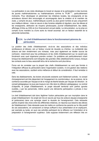 66
La participation à ces clubs développe le travail en équipe et la participation à des tournois
de jeunes mathématiciennes ou mathématiciens comme le TFJM 117
, particulièrement
motivants. Pour développer et pérenniser les initiatives locales, les enseignants et les
animateurs doivent être encouragés et accompagnés dans la création et le maintien de
clubs, y compris de jeux, mathématiques ouverts au plus grand nombre et pas uniquement
aux meilleurs élèves : mise en œuvre à des horaires adaptés et réguliers, pour les élèves et
les enseignants, attribution de moyens (photocopies, journal d’établissement, lieu dédié,
affichage d’infos au CDI) et d’un financement annuel stable. La rémunération, ou la prise en
compte d’une manière ou d’une autre du travail accompli, est un facteur essentiel de la
pérennité recherchée.
6.2.4. Le chef d’établissement dans le fonctionnement pérenne du
périscolaire
La position des chefs d’établissement, vis-à-vis des associations et des individus
(professeurs et élèves), est un facteur crucial de réussite ou d’échec. La multiplicité des
acteurs est bien évidemment une richesse, mais peut également se révéler source de
confusion, notamment pour les professeurs et les chefs d’établissement qui ne savent pas
forcément avec quel organisme prendre contact. Ce problème est particulièrement criant
lorsque les établissements sont éloignés des grandes villes (établissements ruraux), lorsque
les contacts avec le tissu associatif et/ou de la recherche sont plus ténus.
Force est de constater que la plupart des chefs d’établissement ne sont pas formés à
l’intégration efficace du périscolaire dans l’organisation scolaire, ni à la gestion des relations
avec les associations, oscillant entre méfiance et défaut de considération. Il faut remédier à
cela.
Dans les établissements, les leviers structurels existants sont faiblement activés : le conseil
d’enseignement est très dépendant de l’engagement du coordonnateur, de sa posture, de la
confiance accordée par l’équipe et de la marge de liberté laissée par l’équipe de direction ; le
conseil pédagogique ne joue pas toujours son rôle dans la réflexion pédagogique. Le contrat
d’objectifs, le projet d’établissement, le projet éducatif territorial sont parfois ignorés
(oubliés...) par les personnels, même quand une démarche participative a prévalu à leur
construction.
Le chef d’établissement doit donc légitimer l’action périscolaire par son inscription dans le
projet d’établissement. Ce projet est mis en œuvre par tous les acteurs (équipe enseignante
et partenaires) dans une synergie visant la réussite de l’enseignement. Cela nécessite
parfois d’opérer des choix entre les différentes initiatives, en réponse aux besoins des élèves
de l’établissement. Cela nécessite aussi de mettre en confiance les parents sur le rôle positif
de ces associations, en consacrant un temps suffisant à leur présentation et en expliquant,
par exemple au lycée, en quoi ces activités participent de la réflexion sur l’orientation et la
préparation à l’enseignement supérieur. Cela suppose évidemment une réflexion très en
117
https://tfjm.org/
 