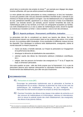 67
amont dans la construction des emplois du temps118
, par exemple pour dégager des plages
horaires suffisantes, afin que ces actions puissent se développer.
La vision globale des actions périscolaires au niveau académique, et donc leur évaluation,
ne sera pas possible si elle n’est pas clairement identifiée à l’échelle locale. L’exemple du jeu
d’échecs en Russie est très parlant à cet égard : tous les établissements ont un responsable
de club, parfaitement identifié, appartenant à un réseau structuré à l’instar d’une fédération
sportive. Les rectorats doivent, par exemple, pouvoir recenser l’ensemble des clubs de
mathématiques actifs sur leur territoire, et en faire une cartographie accessible aux familles.
Les chefs d’établissement où un club ou atelier de mathématiques existe, doivent le signaler
au rectorat pour inscription au fichier « clubs et ateliers » avec le nom des animateurs.
6.2.5. Aspects pratiques : financement, certification, évaluation
Le périscolaire doit être le complément qui répond aux besoins des élèves. Son bon
fonctionnement requiert une communication claire sur les contenus des actions, d’un comité
de suivi, d’un processus défini d’évaluation, d’une coordination (à différents niveaux) de tous
les dispositifs. Pour développer la confiance entre établissements, enseignants, cadres et
monde associatif, la mission propose de :
 mener une étude, à l’échelle nationale, sur l’impact du périscolaire sur l’engagement
et la performance des élèves ;
 développer la démarche de labellisations des associations ;
 valoriser auprès des élèves les intervenants extérieurs (médiateurs scientifiques,
etc.) ;
 intégrer, dans les parcours de formation des enseignants du 1er
et du 2d
degrés les
Espe, la dimension périscolaire.
Une autre question se pose : celle des fonds propres pour le financement. Il n’y a pas de
périscolaire pérenne sans repenser sérieusement la valorisation financière des marges de
fonctionnement des établissements, pour aller vers plus d’autonomie.
RECOMMANDATIONS
41. Périscolaire et clubs [M7]
Encourager les partenariats institutionnels avec le périscolaire et favoriser le
développement de ce secteur. Recenser et pérenniser les clubs en lien avec les
mathématiques (de modélisation, d’informatique, de jeux intelligents, etc.).
Rémunérer les intervenants et adapter les emplois du temps des enseignants.
42. Favoriser l’inscription des élèves et des classes à des ateliers de recherche ou à
des concours de mathématiques et d’informatique, nationaux et internationaux,
dont on assure la publicité auprès des chefs d’établissement, des enseignants,
des élèves et des parents d’élèves.
118
Voir en annexe 4 un exemple de modification d’un emploi du temps réel de niveau 4
e
, basé sur des modules de 45 min
et laissant place à un temps de clubs au sein de l’établissement, et supprimant les interclasses du matin.
 