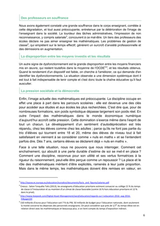 6
Des professeurs en souffrance
Nous avons également constaté une grande souffrance dans le corps enseignant, corrélée à
cette dégradation, et tout aussi préoccupante, entretenue par la détérioration de l'image de
l’enseignant dans la société. La lourdeur des tâches administratives, l’impression de non
reconnaissance, y compris salariale3
, concourent à ce mal-être. Un tiers des professeurs des
écoles déclare ne pas aimer enseigner les mathématiques. Les problèmes de gestion de
classe4
, qui empiètent sur le temps effectif, génèrent un surcroît d’anxiété professionnelle et
des démissions en augmentation.
La disproportion entre les moyens investis et les résultats
Un autre signe de dysfonctionnement est la grande disproportion entre les moyens financiers
mis en œuvre, qui restent toutefois dans la moyenne de l’OCDE5,6
, et les résultats obtenus.
Quand le rendement d'un dispositif est faible, on cherche à l'améliorer, ce qui demande d'en
identifier les dysfonctionnements. La situation observée a une dimension systémique dont il
est tout à fait indispensable de tenir compte et c'est donc toute la chaîne éducative qu’il faut
ausculter.
La pression sociétale et la démocratie
Enfin, l’image actuelle des mathématiques est préoccupante. La discipline occupe en
effet une place à part dans les parcours scolaires : elle est devenue une des clés
pour accéder aux études et aux écoles les plus recherchées. C'est dire que, pour de
nombreuses formations, son poids symbolique dépasse largement son poids réel. En
outre l’impact des mathématiques dans le monde économique numérique
d’aujourd’hui accroît cette pression. Cette domination s’exerce même dans l’esprit de
tout un chacun. Le développement d’un sentiment d’autodépréciation est très
répandu, chez les élèves comme chez les adultes ; parce qu’ils ne font pas partie du
trio d’élèves qui tournent entre 18 et 20, même des élèves de niveau tout à fait
satisfaisant en viennent à se considérer comme « nuls en maths » et se l’entendent
parfois dire. Dès 7 ans, certains élèves se déclarent déjà « nuls en maths ».
Face à une telle situation, nous ne pouvons que nous interroger. Comment cet
enchaînement, qui aboutit à une perte durable d’estime de soi se met-il en place ?
Comment une discipline, reconnue pour son utilité et ses vertus formatrices à la
rigueur du raisonnement, peut-elle être perçue comme un repoussoir ? La place et le
rôle des mathématiques méritent d’être explicités, ramenés à leur juste proportion.
Mais dans le même temps, les mathématiques doivent être remises en valeur, en
3
http://eacea.ec.europa.eu/education/eurydice/documents/facts_and_figures/salaries.pdf
4
Cnesco : Selon l’enquête Talis (2013), les enseignants d’éducation prioritaire estiment consacrer au collège 21 % du temps
de classe à l’instauration et au maintien d’un climat de classe favorable (contre 16 % hors éducation prioritaire et 12 %
dans le privé).
5
http://www.keepeek.com/Digital-Asset-Management/oecd/education/regards-sur-l-education-2016_eag-2016-
fr#page220
6
150 milliards d’euros pour l’éducation soit 7 % du PIB, 50 milliards de budget pour l’éducation nationale, dont seulement
la moitié concerne les dépenses des personnels enseignants. On peut considérer que près de 1/7
e
du temps élève est en
relation direct avec les mathématiques et beaucoup plus, si on tient compte du temps d’exposition indirect.
 