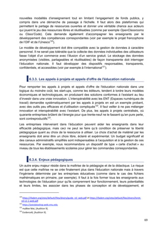 69
nouvelles modalités d’enseignement tout en limitant l’engagement de fonds publics, y
compris dans une démarche de passage à l'échelle. Il faut alors des plateformes qui
permettent le partage de ressources ouvertes et donner une véritable chance aux acteurs
qui jouent le jeu des ressources libres et réutilisables (comme par exemple OpenClassrooms
ou Class’Code). Cela demande également d’accompagner les enseignants par le
développement des compétences correspondantes (voir par exemple le projet francophone
de l’OIF et de l’Unesco120
).
Le modèle de développement doit être compatible avec la gestion de données à caractère
personnel. Il ne serait pas tolérable que la collecte des données individuelles des utilisateurs
fasse l’objet d’un commerce avec l’illusion d’un service gratuit. Le stockage des données
anonymisées (visibles, partageables et réutilisables) de façon transparente doit interroger
l’éducation nationale. Il faut développer des dispositifs responsables, transparents,
confidentiels, et accessibles (voir par exemple à l’international121
).
6.3.3. Les appels à projets et appels d'offre de l'éducation nationale
Pour remporter les appels à projets et appels d'offre de l'éducation nationale dans une
logique du moindre coût, les start-ups, comme les éditeurs, tendent à tordre leurs modèles
économiques et technologiques, en produisant des solutions conformes à l’existant au lieu
d’investir dans une vraie innovation. L’interopérabilité avec les ENT (Espaces numériques de
travail) demandée systématiquement par les appels à projets en est un exemple probant,
avec des outils peu efficaces et d’utilisation compliquée122
. Il faut veiller à ne pas mélanger
innovation et interopérabilité avec l’existant. De plus, les appels à projets centralisés, où
quarante entreprises brûlent de l’énergie pour que trente-neuf ne le fassent qu’en pure perte,
sont contreproductifs123
.
Les entreprises intervenant dans l’éducation peuvent aider les enseignants dans leur
efficacité pédagogique, mais ceci ne peut se faire qu’à condition de préserver la liberté
pédagogique quant au choix de la ressource à utiliser. Le choix d’achat de matériel par les
enseignants doit ainsi être un choix libre, éclairé et expérimental. Un budget significatif et
des canaux administratifs simplifiés sont indispensables à l’acquisition et à la gestion de ces
ressources. Par exemple, nous recommandons un dispositif de type « carte d’achat » au
niveau de tous les établissements scolaires pour gérer les commandes correspondantes.
6.3.4. Enjeux pédagogiques
Un autre enjeu majeur réside dans la maîtrise de la pédagogie et de la didactique. Le risque
est que cette maîtrise ne se crée finalement plus dans l'éducation nationale mais à travers
l'ingénierie déterminée par les entreprises éducatives (comme dans le cas des fichiers
mathématiques en primaire, par exemple). Il faut à la fois former tous les enseignants aux
technologies de l’éducation pour qu'ils comprennent leur fonctionnement, leurs potentialités
et leurs limites, les associer dans les phases de conception et de développement, et
120
https://ifadem.org/sites/default/files/divers/guide_rel_web.pdf et https://ifadem.org/sites/default/files/divers/livret-
rel-v1-1-web.pdf
121
https://pslcdatashop.web.cmu.edu
122
myBlee Mat, [Audition 9].
123
EvidenceB, [Audition 9].
 
