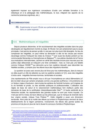 70
également imposer aux ingénieurs concepteurs d’outils une véritable formation à la
didactique et à la pédagogie des mathématiques, le tout, intégrant les apports de la
recherche (sciences cognitives, etc.).
RECOMMANDATIONS
46. Expérimenter et ouvrir l’École aux partenariats et produits innovants numériques
dans un cadre organisé.
6.4. Mathématiques et inégalités
Depuis plusieurs décennies, le fort accroissement des inégalités sociales dans les pays
développés est régulièrement montré du doigt. Si l’École n’en est certainement pas la cause
principale, il est permis de penser qu’elle n’y est pas non plus tout à fait étrangère. Au lieu de
compenser les inégalités, on peut même se demander si elle ne les creuse pas encore
davantage comme l’indiquent les notes du Cnesco 124
(voir aussi les études portant sur les
communautés flamandes ou francophones en Belgique125
). Les piètres résultats de la France
aux évaluations internationales, cachent en vérité des résultats encore plus mauvais pour les
publics déjà défavorisés et indiquent une forte corrélation ; mais ce n’est pas une fatalité
comme l’indique l’OCDE126
qui démontre qu’un bon système éducatif, peut décorréler les
fatalités sociales, y compris pour les élèves issus des migrations récentes.
La question se pose avec encore plus de force pour les mathématiques, dans la mesure
où elles jouent un rôle de sélection au sein du système scolaire (cf. §1), avec des inégalités
d’ordre varié : inégalités femmes-hommes, territoriales et sociales.
Une représentante de Pôle emploi nous a dit que l’incompétence en calcul élémentaire (cf.
§3.2.2) était vécue par certains employés comme une grande souffrance. L'innumérisme est
un facteur majeur d'exclusion, dans toutes les sphères de l'activité humaine, qu'il s'agisse de
la vie familiale et privée, ou des activités publiques et professionnelles. L’utilisation des
règles de base de calcul et le raisonnement mathématique font d’ailleurs partie des
domaines de base de la certification interprofessionnelle Ciéa127
. À l’autre extrémité de la
hiérarchie sociale, les représentants des grandes écoles ne sont pas moins inquiets. Ce
n’est pas tant le niveau de leurs élèves qui les préoccupe, que le manque de diversité dans
leur origine sociale, indique Yves Poilane 128
. Cette inégalité a aussi une dimension
territoriale. Ainsi près de la moitié des élèves qui entrent à Polytechnique viennent de deux
établissements de la région parisienne, inversement, les élèves des grands lycées de
province ont de plus en plus de mal à réussir le concours d’entrée à Polytechnique.
124
http://www.cnesco.fr/wp-content/uploads/2015/11/Enseignement-en-education-prioritaire.pdf et
http://www.cnesco.fr/wp-content/uploads/2016/09/270916_synthese_inegalites.pdf
125
www.academia.edu/168459/Performances_des_eleves_issus_de_l_immigration_en_Belgique_selon_l_etude_PISA_une
_comparaison_entre_la_Communaute_francaise_et_la_Communaute_flamande
126
http://www.oecd.org/fr/education/Les-eleves-immigres-et-lecole-avancer-sur-le-chemin-de-lintegration.pdf
127
https://www.certificat-clea.fr/socle.html
128
[Audition 10]
 