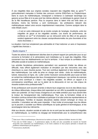 71
À ces inégalités liées aux origines sociales s’ajoutent des inégalités liées au genre129
,
particulièrement marquées à l’entrée des concours comme ENS-Paris ou Polytechnique.
Dans le cours de mathématiques, l’enseignant a tendance à s’adresser davantage aux
garçons qu’aux filles et à ne pas avoir les mêmes attentes. Le stéréotype du garçon doué et
de la fille travailleuse perdure. Plus la croyance dans le talent inné est forte dans un
domaine, moins les femmes y sont nombreuses : les professions relevant des
mathématiques restent ainsi encore majoritairement masculines. Comme souligné dans la
note d’Elyès Jouini :
« Il est en outre intéressant de se rendre compte de l’analogie, troublante, entre les
inégalités de genre et les inégalités sociales. Les écarts de performance, de
confiance en soi130
et d’orientation qui se retrouvent entre les filles et les garçons
existent également entre les classes socioprofessionnelles les plus favorisées et les
moins favorisées. »
La situation n’est tout simplement pas admissible et il faut redonner un sens à l’expression
« égalité des chances ».
Quels moyens ?
Toutes les actions de déploiement décrites dans le présent rapport (en particulier pour ce qui
concerne la formation et le périscolaire) sont mobilisées sur le sujet des inégalités. Elles
concernent tous les établissements sur tout le territoire : il faut rompre la corrélation entre
difficultés sociale et scolaire en mathématiques.
Les activités facultatives périscolaires permettent non seulement d’aider les élèves en
difficulté, mais offrent également motivation et émulation par des rencontres avec des
chercheurs ou avec d’autres jeunes. Tout ceci contribue également à faire évoluer l’image
des mathématiques. Les outils de prise en charge sont variés : clubs de mathématiques,
tutorat, ressources en ligne, etc. Lutter contre l’exclusion socioculturelle peut aussi se faire
en sortant les mathématiques des lieux d’enseignement classiques. Les centres de sciences
peuvent ainsi contribuer à « lisser » les inégalités sociales : ils offrent un rapport à la
connaissance scientifique, axé sur le plaisir de la découverte et non sur des enjeux de
réussite scolaire et/ou professionnelle131
.
Si les professeurs sont souvent amenés à réduire leurs exigences vis-à-vis des élèves issus
de milieux défavorisés, chaque élève doit cependant se voir offrir la possibilité de progresser
selon son potentiel. Un haut niveau d’exigence et une réelle ambition pour tous doivent être
le moteur de l’enseignement des mathématiques. Pour cela, la formation initiale et la
formation continue doivent être mobilisées et participer à la lutte contre les représentations et
les stéréotypes. Familles et équipes éducatives stables doivent échanger et mieux se
connaître. L’orientation est elle aussi impactée : il faut inciter et encourager tous les élèves
qui le peuvent, à accéder aux filières scientifiques du lycée général et technologique, et les
accompagner dans leur démarche.
Aide aux devoirs, situation sociale et cadre de vie ne sont pas les seuls facteurs d’inégalités
en mathématiques. La maîtrise du langage est fondamentale pour la compréhension des
129
Elyès Jouini. Filles et mathématiques. Déconstruire les mythes sur le genre. Opinions & Débats. Numéro 18. 2018.
130
Une note de l’OCDE indique : « À performances égales, les filles sont plus susceptibles de ressentir de l’anxiété
lorsqu’elles sont confrontées aux mathématiques, et ont moins confiance en leurs propres aptitudes à résoudre des
problèmes mathématiques que les garçons. »
131
Universcience, [Audition9].
 