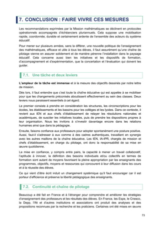 73
7. CONCLUSION : FAIRE VIVRE CES MESURES
Les recommandations exprimées par la Mission mathématiques se déclinent en protocoles
opérationnels accompagnés d’échéanciers pluriannuels. Cela suppose une mobilisation
rapide, coordonnée, durable et certainement ardente de l’ensemble des acteurs du système
éducatif.
Pour mener sur plusieurs années, sans la différer, une nouvelle politique de l’enseignement
des mathématiques, efficace et utile à tous les élèves, il faut assurément qu’une chaîne de
pilotage vienne en assurer solidement et de manière pérenne l’installation dans le paysage
éducatif. Cela concerne aussi bien les initiatives et les dispositifs de formation,
d’accompagnement et d’expérimentation, que la concertation et l’évaluation qui doivent les
guider.
7.1. Une tâche et deux leviers
L’ampleur de la tâche est immense et à la mesure des objectifs dessinés par notre lettre
de mission.
Dès lors, il faut entendre que c’est toute la chaîne éducative qui est appelée à se mobiliser
pour que les changements préconisés aboutissent effectivement au sein des classes. Deux
leviers nous paraissent essentiels à cet égard.
Le premier consiste à prendre en considération les structures, les circonscriptions pour les
écoles, les établissements et les bassins pour les collèges et les lycées. Dans ce contexte, il
revient aux IEN et aux chefs d’établissement de relayer les résolutions nationales et
académiques, de susciter les initiatives locales, puis de prendre les dispositions propres à
leur organisation. Nous les invitons à s’investir davantage encore dans les relations
humaines ainsi que dans la pédagogie.
Ensuite, faisons confiance aux professeurs pour adopter spontanément une posture positive.
Aussi, faut-il s'adresser à eux comme à des cadres authentiques, travaillant en synergie
avec les autres maillons de la chaîne éducative. Les IEN, IA-IPR, chargés de mission et
chefs d’établissement, en charge du pilotage, ont donc la responsabilité de sa mise en
œuvre quotidienne.
La mise en confiance, y compris entre pairs, la capacité à mener un travail collaboratif,
l’aptitude à innover, la définition des besoins individuels et/ou collectifs en termes de
formation sont autant de moyens favorisant la pleine appropriation par les enseignants des
programmes, objectifs, moyens et ressources qui concourent à leur diffusion dans les cours
et à la réussite des élèves.
Ce qui vient d’être écrit induit un changement systémique qu’il faut encourager car il est
porteur d’efficience et préserve la liberté pédagogique des enseignants.
7.2. Continuité et chaîne de pilotage
Beaucoup a été fait en France et à l’étranger pour comprendre et améliorer les stratégies
d’enseignement des professeurs et les résultats des élèves. En France, les Espe, le Cnesco,
la Depp, l’Ifé et d’autres institutions et associations ont produit des analyses et des
propositions reconnues par la recherche et les praticiens. Certaines ont été mises en œuvre
 