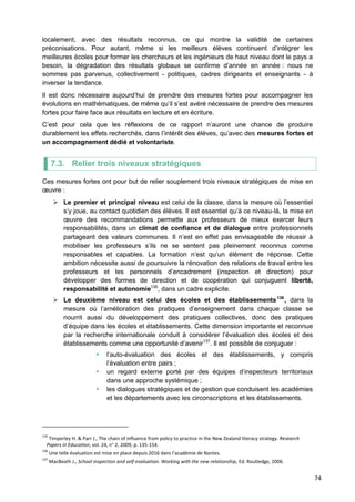 74
localement, avec des résultats reconnus, ce qui montre la validité de certaines
préconisations. Pour autant, même si les meilleurs élèves continuent d’intégrer les
meilleures écoles pour former les chercheurs et les ingénieurs de haut niveau dont le pays a
besoin, la dégradation des résultats globaux se confirme d’année en année : nous ne
sommes pas parvenus, collectivement - politiques, cadres dirigeants et enseignants - à
inverser la tendance.
Il est donc nécessaire aujourd’hui de prendre des mesures fortes pour accompagner les
évolutions en mathématiques, de même qu’il s’est avéré nécessaire de prendre des mesures
fortes pour faire face aux résultats en lecture et en écriture.
C’est pour cela que les réflexions de ce rapport n’auront une chance de produire
durablement les effets recherchés, dans l’intérêt des élèves, qu’avec des mesures fortes et
un accompagnement dédié et volontariste.
7.3. Relier trois niveaux stratégiques
Ces mesures fortes ont pour but de relier souplement trois niveaux stratégiques de mise en
œuvre :
 Le premier et principal niveau est celui de la classe, dans la mesure où l’essentiel
s’y joue, au contact quotidien des élèves. Il est essentiel qu’à ce niveau-là, la mise en
œuvre des recommandations permette aux professeurs de mieux exercer leurs
responsabilités, dans un climat de confiance et de dialogue entre professionnels
partageant des valeurs communes. Il n’est en effet pas envisageable de réussir à
mobiliser les professeurs s’ils ne se sentent pas pleinement reconnus comme
responsables et capables. La formation n’est qu’un élément de réponse. Cette
ambition nécessite aussi de poursuivre la rénovation des relations de travail entre les
professeurs et les personnels d’encadrement (inspection et direction) pour
développer des formes de direction et de coopération qui conjuguent liberté,
responsabilité et autonomie135
, dans un cadre explicite.
 Le deuxième niveau est celui des écoles et des établissements136
, dans la
mesure où l’amélioration des pratiques d’enseignement dans chaque classe se
nourrit aussi du développement des pratiques collectives, donc des pratiques
d’équipe dans les écoles et établissements. Cette dimension importante et reconnue
par la recherche internationale conduit à considérer l’évaluation des écoles et des
établissements comme une opportunité d’avenir137
. Il est possible de conjuguer :
 l’auto-évaluation des écoles et des établissements, y compris
l’évaluation entre pairs ;
 un regard externe porté par des équipes d’inspecteurs territoriaux
dans une approche systémique ;
 les dialogues stratégiques et de gestion que conduisent les académies
et les départements avec les circonscriptions et les établissements.
135
Timperley H. & Parr J., The chain of influence from policy to practice in the New Zealand literacy strategy. Research
Papers in Education, vol. 24, n° 2, 2009, p. 135-154.
136
Une telle évaluation est mise en place depuis 2016 dans l’académie de Nantes.
137
MacBeath J., School inspection and self-evaluation. Working with the new relationship, Ed. Routledge, 2006.
 