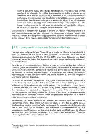75
 Enfin le troisième niveau est celui de l’encadrement. Pour obtenir des résultats
durables, il est nécessaire de mobiliser les personnels qui pilotent la mise en œuvre,
notamment pour créer les conditions de la confiance et de l’accompagnement des
professeurs. En effet, puisque c’est dans l’école et dans l’établissement que se jouent
les stratégies d’équipe essentielles pour la réussite des élèves, il est nécessaire de
relier l’évaluation, le développement professionnel et l’organisation scolaire138
– entre
les cadres et les enseignants, mais aussi entre le haut encadrement et l’encadrement
de terrain – pour mieux accompagner les évolutions attendues.
La mobilisation de l’encadrement suppose, là encore, un discours fort sur les valeurs et le
sens des évolutions attendues pour définir des buts, les partager et engager l’adhésion des
acteurs du système. Elle doit pouvoir s’appuyer sur des décisions opérationnelles favorisant
la mise en œuvre d’une nouvelle politique pour l’enseignement des mathématiques.
7.4. Un réseau de chargés de mission académique
Il semble avant tout essentiel que l’ensemble de la chaîne de pilotage soit sensibilisé à la
réalité du problème et aux leviers d’action possibles. Les recteurs, les IA-Dasen, les
inspecteurs pédagogiques (IA-IPR, IEN-ET, IEN-CCPD) et les chefs d’établissement doivent
être mieux informés. Ils doivent être associés à une réflexion approfondie sur l’enseignement
des mathématiques.
L’une de leurs missions consistera à faciliter la mise en cohérence des divers plans de
formation (plans d’établissement ou de circonscription, départementaux, académiques et
nationaux), mais également à partager des résultats et à donner des axes de réflexion pour
les dialogues de gestion à tous les niveaux. Le redressement des progrès des élèves en
mathématiques doit être considéré comme une priorité nationale et, à ce titre, intégrée en
amont dans les leviers de pilotage.
En termes de formation, l’encadrement pédagogique a certainement été délaissé par le
passé. Il est important que les IEN et les IA-IPR soient mieux accompagnés sur la
problématique de l’enseignement des mathématiques. Leur surutilisation comme vecteurs
locaux des inflexions nationales successives, pédagogiques comme structurelles, a produit
chez beaucoup un sentiment de dispersion et a sans doute nui à leur action
d’accompagnement des enseignements disciplinaires. L’état actuel de l’enseignement des
mathématiques doit conduire à recentrer l’action des personnels d’inspection sur le cœur du
métier d’accompagnement des enseignants.
Parallèlement, un travail significatif de réflexion, en commun avec les auteurs de
programmes, mérite d’être mené sur plusieurs journées lors des évolutions (et pas
simplement une conférence suivie d’ateliers autogérés). On pourrait mettre à disposition des
IEN et des IA-IPR qui le souhaitent, des séminaires d’approfondissement de leurs
connaissances mathématiques, sur des sujets à définir avec eux. Des travaux de réflexion
commune avec des chercheurs en sciences de la cognition sont à développer. Toutes ces
actions représentent de vrais investissements.
138
Derouet JL & Normand R, Évaluation, développement professionnel et organisation scolaire, Revue française de
pédagogie, 2011.
 