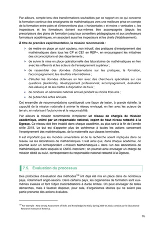 76
Par ailleurs, compte tenu des transformations souhaitées par ce rapport en ce qui concerne
la formation continue des enseignants de mathématiques vers une meilleure prise en compte
de la formation entre pairs et d’interventions plus « horizontales » et moins « verticales », les
inspecteurs et les formateurs doivent eux-mêmes être accompagnés (depuis les
prescripteurs des plans de formation jusqu’aux conseillers pédagogiques et aux professeurs
formateurs académiques, en associant aussi les inspecteurs et les chefs d’établissement).
À titre de première expérimentation, la mission recommande :
 de mettre en place un suivi soutenu, non intrusif, des pratiques d’enseignement des
mathématiques dans tous les CP et CE1 en REP+, en encourageant les initiatives
des circonscriptions et des départements ;
 de suivre la mise en place opérationnelle des laboratoires de mathématiques en lien
avec les référents et les acteurs de l’enseignement supérieur ;
 de rassembler des données d’observations sur les pratiques, la formation,
l’accompagnement, les résultats intermédiaires ;
 d’étudier les données obtenues en lien avec des chercheurs spécialisés sur ces
questions (leadership, développement professionnel, accompagnement, évaluation
des élèves) et de les mettre à disposition de tous ;
 de conduire un séminaire national annuel pendant au moins trois ans ;
 de publier des actes annuels.
Cet ensemble de recommandations constituerait une façon de tester, à grande échelle, la
capacité de la mission nationale à animer le réseau envisagé, en lien avec les acteurs de
terrain, en valorisant l’autonomie et la responsabilité.
Par ailleurs la mission recommande d’implanter un réseau de chargés de mission
académique, animé par un responsable national, expert de haut niveau rattaché à la
Dgesco. Ce réseau doit être installé dans chaque académie, au plus tard à la fin de l’année
civile 2018. Le but est d’apporter plus de cohérence à toutes les actions concernant
l’enseignement des mathématiques, de la maternelle aux classes terminales.
Il est important que les mondes universitaire et de la recherche soient impliqués dans ce
réseau via les laboratoires de mathématiques. C’est ainsi que, dans chaque académie, on
pourrait avoir un correspondant « mission Mathématiques » dans l’un des laboratoires de
mathématiques dans lesquels le CNRS intervient ; on pourrait ainsi envisager un chargé de
mission dédié au suivi, correspondant du responsable national rattaché à la Dgesco.
7.5. Évaluation du processus
Des protocoles d’évaluation des méthodes139
ont déjà été mis en place dans de nombreux
pays, notamment anglo-saxons. Dans certains pays, les organismes de formation sont eux-
mêmes évalués et font l’objet d’accréditations à durée limitée. On peut envisager de telles
démarches, mais il faudrait disposer, pour cela, d’organismes idoines qui ne soient pas
partie prenante des actions évaluées.
139
Par exemple : New Jersey Assessment of Skills and Knowledge (NJ ASK), Spring 2009 et 2010, conduit par le Educational
Research Institute of America.
 