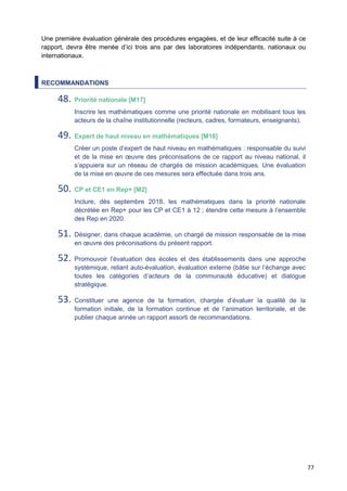 77
Une première évaluation générale des procédures engagées, et de leur efficacité suite à ce
rapport, devra être menée d’ici trois ans par des laboratoires indépendants, nationaux ou
internationaux.
RECOMMANDATIONS
48. Priorité nationale [M17]
Inscrire les mathématiques comme une priorité nationale en mobilisant tous les
acteurs de la chaîne institutionnelle (recteurs, cadres, formateurs, enseignants).
49. Expert de haut niveau en mathématiques [M18]
Créer un poste d’expert de haut niveau en mathématiques : responsable du suivi
et de la mise en œuvre des préconisations de ce rapport au niveau national, il
s’appuiera sur un réseau de chargés de mission académiques. Une évaluation
de la mise en œuvre de ces mesures sera effectuée dans trois ans.
50. CP et CE1 en Rep+ [M2]
Inclure, dès septembre 2018, les mathématiques dans la priorité nationale
décrétée en Rep+ pour les CP et CE1 à 12 ; étendre cette mesure à l’ensemble
des Rep en 2020.
51. Désigner, dans chaque académie, un chargé de mission responsable de la mise
en œuvre des préconisations du présent rapport.
52. Promouvoir l’évaluation des écoles et des établissements dans une approche
systémique, reliant auto-évaluation, évaluation externe (bâtie sur l’échange avec
toutes les catégories d’acteurs de la communauté éducative) et dialogue
stratégique.
53. Constituer une agence de la formation, chargée d’évaluer la qualité de la
formation initiale, de la formation continue et de l’animation territoriale, et de
publier chaque année un rapport assorti de recommandations.
 