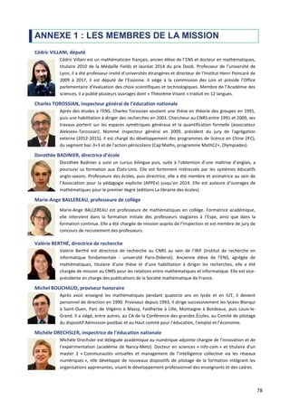 78
ANNEXE 1 : LES MEMBRES DE LA MISSION
Cédric VILLANI, député
Cédric Villani est un mathématicien français, ancien élève de l’ENS et docteur en mathématiques,
titulaire 2010 de la Médaille Fields et lauréat 2014 du prix Doob. Professeur de l’université de
Lyon, il a été professeur-invité d’universités étrangères et directeur de l’Institut Henri Poincaré de
2009 à 2017, il est député de l’Essonne. Il siège à la commission des Lois et préside l’Office
parlementaire d'évaluation des choix scientifiques et technologiques. Membre de l’Académie des
sciences, il a publié plusieurs ouvrages dont « Théorème Vivant » traduit en 12 langues.
Charles TOROSSIAN, inspecteur général de l’éducation nationale
Après des études à l'ENS, Charles Torossian soutient une thèse en théorie des groupes en 1991,
puis une habilitation à diriger des recherches en 2001. Chercheur au CNRS entre 1991 et 2009, ses
travaux portent sur les espaces symétriques généraux et la quantification formelle (associateur
Alekseev-Torossian). Nommé inspecteur général en 2009, président du jury de l'agrégation
externe (2012-2015), il est chargé du développement des programmes de licence en Chine (IFC),
du segment bac-3+3 et de l'action périscolaire (Cap'Maths, programme MathC2+, Olympiades).
Dorothée BADINIER, directrice d’école
Dorothée Badinier a suivi un cursus bilingue puis, suite à l’obtention d’une maîtrise d’anglais, a
poursuivi sa formation aux États-Unis. Elle est fortement intéressée par les systèmes éducatifs
anglo-saxons. Professeure des écoles, puis directrice, elle a été membre et animatrice au sein de
l’Association pour la pédagogie explicite (APPEx) jusqu’en 2014. Elle est auteure d’ouvrages de
mathématiques pour le premier degré (éditions La librairie des écoles).
Marie-Ange BALLEREAU, professeure de collège
Marie-Ange BALLEREAU est professeure de mathématiques en collège. Formatrice académique,
elle intervient dans la formation initiale des professeurs stagiaires à l’Espe, ainsi que dans la
formation continue. Elle a été chargée de mission auprès de l’Inspection et est membre de jury de
concours de recrutement des professeurs.
Valérie BERTHÉ, directrice de recherche
Valérie Berthé est directrice de recherche au CNRS au sein de l’IRIF (Institut de recherche en
informatique fondamentale - université Paris-Diderot). Ancienne élève de l’ENS, agrégée de
mathématiques, titulaire d’une thèse et d’une habilitation à diriger les recherches, elle a été
chargée de mission au CNRS pour les relations entre mathématiques et informatique. Elle est vice-
présidente en charge des publications de la Société mathématique de France.
Michel BOUCHAUD, proviseur honoraire
Après avoir enseigné les mathématiques pendant quatorze ans en lycée et en IUT, il devient
personnel de direction en 1990. Proviseur depuis 1993, il dirige successivement les lycées Blanqui
à Saint-Ouen, Parc de Vilgénis à Massy, Faidherbe à Lille, Montaigne à Bordeaux, puis Louis-le-
Grand. Il a siégé, entre autres, au CA de la Conférence des grandes Écoles, au Comité de pilotage
du dispositif Admission-postbac et au Haut comité pour l’éducation, l’emploi et l’économie.
Michèle DRECHSLER, inspectrice de l’éducation nationale
Michèle Drechsler est déléguée académique au numérique adjointe chargée de l'innovation et de
l'expérimentation (académie de Nancy-Metz). Docteur en sciences « info-com » et titulaire d'un
master 2 « Communautés virtuelles et management de l’intelligence collective via les réseaux
numériques », elle développe de nouveaux dispositifs de pilotage de la formation intégrant les
organisations apprenantes, visant le développement professionnel des enseignants et des cadres.
 