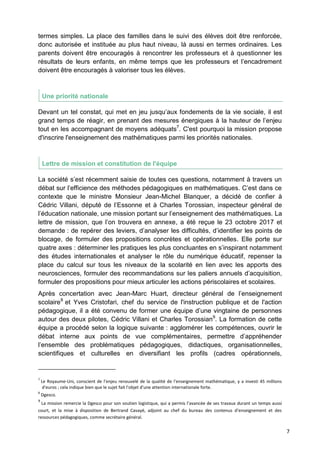 7
termes simples. La place des familles dans le suivi des élèves doit être renforcée,
donc autorisée et instituée au plus haut niveau, là aussi en termes ordinaires. Les
parents doivent être encouragés à rencontrer les professeurs et à questionner les
résultats de leurs enfants, en même temps que les professeurs et l’encadrement
doivent être encouragés à valoriser tous les élèves.
Une priorité nationale
Devant un tel constat, qui met en jeu jusqu’aux fondements de la vie sociale, il est
grand temps de réagir, en prenant des mesures énergiques à la hauteur de l’enjeu
tout en les accompagnant de moyens adéquats7
. C'est pourquoi la mission propose
d'inscrire l'enseignement des mathématiques parmi les priorités nationales.
Lettre de mission et constitution de l'équipe
La société s’est récemment saisie de toutes ces questions, notamment à travers un
débat sur l’efficience des méthodes pédagogiques en mathématiques. C’est dans ce
contexte que le ministre Monsieur Jean-Michel Blanquer, a décidé de confier à
Cédric Villani, député de l’Essonne et à Charles Torossian, inspecteur général de
l’éducation nationale, une mission portant sur l’enseignement des mathématiques. La
lettre de mission, que l’on trouvera en annexe, a été reçue le 23 octobre 2017 et
demande : de repérer des leviers, d’analyser les difficultés, d’identifier les points de
blocage, de formuler des propositions concrètes et opérationnelles. Elle porte sur
quatre axes : déterminer les pratiques les plus concluantes en s’inspirant notamment
des études internationales et analyser le rôle du numérique éducatif, repenser la
place du calcul sur tous les niveaux de la scolarité en lien avec les apports des
neurosciences, formuler des recommandations sur les paliers annuels d’acquisition,
formuler des propositions pour mieux articuler les actions périscolaires et scolaires.
Après concertation avec Jean-Marc Huart, directeur général de l’enseignement
scolaire8
et Yves Cristofari, chef du service de l'instruction publique et de l'action
pédagogique, il a été convenu de former une équipe d’une vingtaine de personnes
autour des deux pilotes, Cédric Villani et Charles Torossian9
. La formation de cette
équipe a procédé selon la logique suivante : agglomérer les compétences, ouvrir le
débat interne aux points de vue complémentaires, permettre d’appréhender
l’ensemble des problématiques pédagogiques, didactiques, organisationnelles,
scientifiques et culturelles en diversifiant les profils (cadres opérationnels,
7
Le Royaume-Uni, conscient de l'enjeu renouvelé de la qualité de l'enseignement mathématique, y a investi 45 millions
d'euros ; cela indique bien que le sujet fait l'objet d'une attention internationale forte.
8
Dgesco.
9
La mission remercie la Dgesco pour son soutien logistique, qui a permis l’avancée de ses travaux durant un temps aussi
court, et la mise à disposition de Bertrand Cavayé, adjoint au chef du bureau des contenus d’enseignement et des
ressources pédagogiques, comme secrétaire général.
 