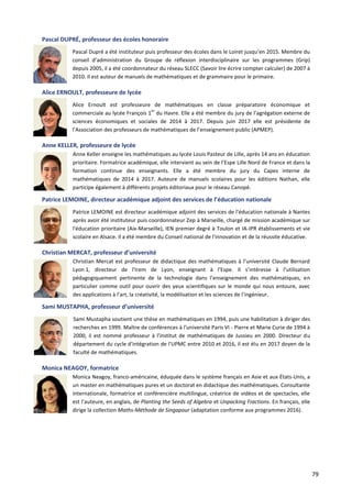 79
Pascal DUPRÉ, professeur des écoles honoraire
Pascal Dupré a été instituteur puis professeur des écoles dans le Loiret jusqu’en 2015. Membre du
conseil d’administration du Groupe de réflexion interdisciplinaire sur les programmes (Grip)
depuis 2005, il a été coordonnateur du réseau SLECC (Savoir lire écrire compter calculer) de 2007 à
2010. Il est auteur de manuels de mathématiques et de grammaire pour le primaire.
Alice ERNOULT, professeure de lycée
Alice Ernoult est professeure de mathématiques en classe préparatoire économique et
commerciale au lycée François 1
er
du Havre. Elle a été membre du jury de l’agrégation externe de
sciences économiques et sociales de 2014 à 2017. Depuis juin 2017 elle est présidente de
l’Association des professeurs de mathématiques de l’enseignement public (APMEP).
Anne KELLER, professeure de lycée
Anne Keller enseigne les mathématiques au lycée Louis Pasteur de Lille, après 14 ans en éducation
prioritaire. Formatrice académique, elle intervient au sein de l’Espe Lille Nord de France et dans la
formation continue des enseignants. Elle a été membre du jury du Capes interne de
mathématiques de 2014 à 2017. Auteure de manuels scolaires pour les éditions Nathan, elle
participe également à différents projets éditoriaux pour le réseau Canopé.
Patrice LEMOINE, directeur académique adjoint des services de l’éducation nationale
Patrice LEMOINE est directeur académique adjoint des services de l'éducation nationale à Nantes
après avoir été instituteur puis coordonnateur Zep à Marseille, chargé de mission académique sur
l'éducation prioritaire (Aix-Marseille), IEN premier degré à Toulon et IA-IPR établissements et vie
scolaire en Alsace. Il a été membre du Conseil national de l'innovation et de la réussite éducative.
Christian MERCAT, professeur d’université
Christian Mercat est professeur de didactique des mathématiques à l’université Claude Bernard
Lyon 1, directeur de l'Irem de Lyon, enseignant à l'Espe. Il s’intéresse à l’utilisation
pédagogiquement pertinente de la technologie dans l’enseignement des mathématiques, en
particulier comme outil pour ouvrir des yeux scientifiques sur le monde qui nous entoure, avec
des applications à l’art, la créativité, la modélisation et les sciences de l’ingénieur.
Sami MUSTAPHA, professeur d’université
Sami Mustapha soutient une thèse en mathématiques en 1994, puis une habilitation à diriger des
recherches en 1999. Maître de conférences à l'université Paris VI - Pierre et Marie Curie de 1994 à
2000, il est nommé professeur à l'institut de mathématiques de Jussieu en 2000. Directeur du
département du cycle d'intégration de l'UPMC entre 2010 et 2016, il est élu en 2017 doyen de la
faculté de mathématiques.
Monica NEAGOY, formatrice
Monica Neagoy, franco-américaine, éduquée dans le système français en Asie et aux États-Unis, a
un master en mathématiques pures et un doctorat en didactique des mathématiques. Consultante
internationale, formatrice et conférencière multilingue, créatrice de vidéos et de spectacles, elle
est l’auteure, en anglais, de Planting the Seeds of Algebra et Unpacking Fractions. En français, elle
dirige la collection Maths-Méthode de Singapour (adaptation conforme aux programmes 2016).
 