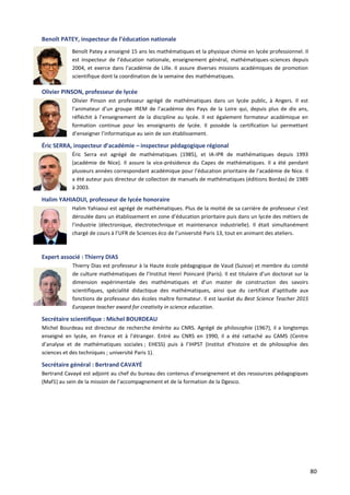 80
Benoît PATEY, inspecteur de l’éducation nationale
Benoît Patey a enseigné 15 ans les mathématiques et la physique chimie en lycée professionnel. Il
est inspecteur de l’éducation nationale, enseignement général, mathématiques-sciences depuis
2004, et exerce dans l’académie de Lille. Il assure diverses missions académiques de promotion
scientifique dont la coordination de la semaine des mathématiques.
Olivier PINSON, professeur de lycée
Olivier Pinson est professeur agrégé de mathématiques dans un lycée public, à Angers. Il est
l’animateur d’un groupe IREM de l’académie des Pays de la Loire qui, depuis plus de dix ans,
réfléchit à l’enseignement de la discipline au lycée. Il est également formateur académique en
formation continue pour les enseignants de lycée. Il possède la certification lui permettant
d’enseigner l’informatique au sein de son établissement.
Éric SERRA, inspecteur d’académie – inspecteur pédagogique régional
Éric Serra est agrégé de mathématiques (1985), et IA-IPR de mathématiques depuis 1993
(académie de Nice). Il assure la vice-présidence du Capes de mathématiques. Il a été pendant
plusieurs années correspondant académique pour l’éducation prioritaire de l’académie de Nice. Il
a été auteur puis directeur de collection de manuels de mathématiques (éditions Bordas) de 1989
à 2003.
Halim YAHIAOUI, professeur de lycée honoraire
Halim Yahiaoui est agrégé de mathématiques. Plus de la moitié de sa carrière de professeur s’est
déroulée dans un établissement en zone d’éducation prioritaire puis dans un lycée des métiers de
l’industrie (électronique, électrotechnique et maintenance industrielle). Il était simultanément
chargé de cours à l’UFR de Sciences éco de l’université Paris 13, tout en animant des ateliers.
Expert associé : Thierry DIAS
Thierry Dias est professeur à la Haute école pédagogique de Vaud (Suisse) et membre du comité
de culture mathématiques de l’Institut Henri Poincaré (Paris). Il est titulaire d’un doctorat sur la
dimension expérimentale des mathématiques et d’un master de construction des savoirs
scientifiques, spécialité didactique des mathématiques, ainsi que du certificat d’aptitude aux
fonctions de professeur des écoles maître formateur. Il est lauréat du Best Science Teacher 2015
European teacher award for creativity in science education.
Secrétaire scientifique : Michel BOURDEAU
Michel Bourdeau est directeur de recherche émérite au CNRS. Agrégé de philosophie (1967), il a longtemps
enseigné en lycée, en France et à l’étranger. Entré au CNRS en 1990, il a été rattaché au CAMS (Centre
d’analyse et de mathématiques sociales ; EHESS) puis à l’IHPST (Institut d’histoire et de philosophie des
sciences et des techniques ; université Paris 1).
Secrétaire général : Bertrand CAVAYÉ
Bertrand Cavayé est adjoint au chef du bureau des contenus d’enseignement et des ressources pédagogiques
(Maf1) au sein de la mission de l’accompagnement et de la formation de la Dgesco.
 