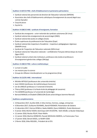 83
Audition 13 (07/12 PM) : chefs d’établissement et partenaires périscolaires
 Syndicat national des personnels de direction de l'éducation nationale (SNPDEN)
 Association des chefs d’établissements catholiques d’enseignement du second degré sous
contrat (Synadic)
 Coup de pouce
 Zup de Co
Audition 14 (08/12 AM) : syndicats d’enseignants, formation
 Syndicat des enseignants - union nationale des syndicats autonomes (SE-Unsa)
 Syndicat national des enseignements de second degré (SNES)
 Syndicat national des lycées et collèges (Snalc)
 Écoles supérieures du professorat et de l’éducation (Espe)
 Syndicat national des inspecteurs d’académie – inspecteurs pédagogiques régionaux
(SNIAIPR-Unsa)
 Syndicat de l’inspection de l’éducation nationale (SIEN-Unsa)
 Syndicat national de l’éducation nationale – confédération française démocratique du travail
(Sgen-CFDT)
 Syndicat national unitaire des instituteurs, professeurs des écoles et professeurs
d’enseignement général des collèges (SNUipp)
Audition 15 (08/12 PM) : culture mathématique
 La main à la pâte
 Les maisons pour la science
 Groupe de réflexion interdisciplinaire sur les programmes (Grip)
Audition 16 (12/01 AM) : international
 Michèle ARTIGUE (professeure des universités émérite)
 Jean CASSOU (professeur de mathématiques honoraire)
 Jan de LANGUE (professeur à l’université d’Utrecht)
 Thierry DIAS (professeur à la Haute école de pédagogie de Lausanne)
 Tim GOWERS (professeur à l’université de Cambridge)
 Bernard MANUEL et Élisabeth ZÉBOULON (École active bilingue Jeannine Manuel)
Auditions complémentaires
 23 Novembre 2017, Aurélie JEAN, In Silico Veritas, Femmes, codage, entreprises
 6 Décembre 2017, Guillaume DUHAMEL, Benoît ROGNIER, Présentation de Edukera
 21 décembre 2017, Patricia SPINELLI, Nadia HAMIDI, Diane VANDAELE, Écoles Montessori
 4 Janvier 2018, Michel VIGIER, Dominique GAY-SYLVESTRE, Rufin KOUBI, Le Boulier Didactique
 11 Janvier 2018, Nicolas PELAY, Plaisir Maths
 11 Janvier 2018, Martine KERNEVES, Pascale MICOLEAU-MARCEL, La Finance pour Tous
 17 janvier 2018, Gérard SIEGEL, Le NUMY-CODE
 5 février 2018, Gilles ROUSSEL , Président de la CPU
 