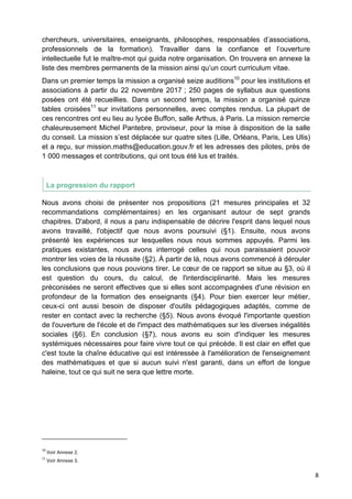 8
chercheurs, universitaires, enseignants, philosophes, responsables d’associations,
professionnels de la formation). Travailler dans la confiance et l’ouverture
intellectuelle fut le maître-mot qui guida notre organisation. On trouvera en annexe la
liste des membres permanents de la mission ainsi qu’un court curriculum vitae.
Dans un premier temps la mission a organisé seize auditions10
pour les institutions et
associations à partir du 22 novembre 2017 ; 250 pages de syllabus aux questions
posées ont été recueillies. Dans un second temps, la mission a organisé quinze
tables croisées11
sur invitations personnelles, avec comptes rendus. La plupart de
ces rencontres ont eu lieu au lycée Buffon, salle Arthus, à Paris. La mission remercie
chaleureusement Michel Pantebre, proviseur, pour la mise à disposition de la salle
du conseil. La mission s’est déplacée sur quatre sites (Lille, Orléans, Paris, Les Ulis)
et a reçu, sur mission.maths@education.gouv.fr et les adresses des pilotes, près de
1 000 messages et contributions, qui ont tous été lus et traités.
La progression du rapport
Nous avons choisi de présenter nos propositions (21 mesures principales et 32
recommandations complémentaires) en les organisant autour de sept grands
chapitres. D'abord, il nous a paru indispensable de décrire l'esprit dans lequel nous
avons travaillé, l'objectif que nous avons poursuivi (§1). Ensuite, nous avons
présenté les expériences sur lesquelles nous nous sommes appuyés. Parmi les
pratiques existantes, nous avons interrogé celles qui nous paraissaient pouvoir
montrer les voies de la réussite (§2). À partir de là, nous avons commencé à dérouler
les conclusions que nous pouvions tirer. Le cœur de ce rapport se situe au §3, où il
est question du cours, du calcul, de l'interdisciplinarité. Mais les mesures
préconisées ne seront effectives que si elles sont accompagnées d'une révision en
profondeur de la formation des enseignants (§4). Pour bien exercer leur métier,
ceux-ci ont aussi besoin de disposer d'outils pédagogiques adaptés, comme de
rester en contact avec la recherche (§5). Nous avons évoqué l'importante question
de l'ouverture de l'école et de l'impact des mathématiques sur les diverses inégalités
sociales (§6). En conclusion (§7), nous avons eu soin d'indiquer les mesures
systémiques nécessaires pour faire vivre tout ce qui précède. Il est clair en effet que
c'est toute la chaîne éducative qui est intéressée à l'amélioration de l'enseignement
des mathématiques et que si aucun suivi n'est garanti, dans un effort de longue
haleine, tout ce qui suit ne sera que lettre morte.
10
Voir Annexe 2.
11
Voir Annexe 3.
 