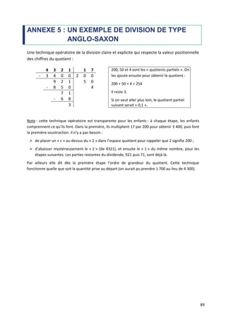 89
ANNEXE 5 : UN EXEMPLE DE DIVISION DE TYPE
ANGLO-SAXON
Une technique opératoire de la division claire et explicite qui respecte la valeur positionnelle
des chiffres du quotient :
4 3 2 1 1 7 200, 50 et 4 sont les « quotients partiels ». On
les ajoute ensuite pour obtenir le quotient :
200 + 50 + 4 = 254
Il reste 3.
Si on veut aller plus loin, le quotient partiel
suivant serait « 0,1 ».
- 3 4 0 0 2 0 0
9 2 1 5 0
- 8 5 0 4
7 1
- 6 8
3
Note : cette technique opératoire est transparente pour les enfants : à chaque étape, les enfants
comprennent ce qu’ils font. Dans la première, ils multiplient 17 par 200 pour obtenir 3 400, puis font
la première soustraction. Il n’y a pas besoin :
 de placer un « c » au-dessus du « 2 » dans l’espace quotient pour rappeler que 2 signifie 200 ;
 d’abaisser mystérieusement le « 2 » (de 4321), et ensuite le « 1 » du même nombre, pour les
étapes suivantes. Les parties restantes du dividende, 921 puis 71, sont déjà là.
Par ailleurs elle dit dès la première étape l’ordre de grandeur du quotient. Cette technique
fonctionne quelle que soit la quantité prise au départ (on aurait pu prendre 1 700 au lieu de 4 300).
 