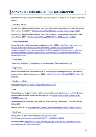 90
ANNEXE 6 : BIBLIOGRAPHIE, SITOGRAPHIE
Les références ci-dessous complètent celles qui sont indiquées en notes de bas de pages du présent
rapport.
Formation initiale
Réunion de la Société mathématique de France sur la formation en mathématiques dans les masters
Meef premier degré (2017) : http://smai.emath.fr/IMG/pdf/cr_reunion_premier_degre_vf.pdf
Réunion de la Société mathématique de France sur les parcours mathématiques des masters Meef
second degré (2017) : http://smai.emath.fr/spip/IMG/pdf/2017-02-03.reunion_meef.pdf
Éducation prioritaire
Dossier Ifé sur les mathématiques en éducation prioritaire (2018) : http://centre-alain-savary.ens-
lyon.fr/CAS/education-prioritaire/ressources/theme-1-perspectives-pedagogiques-et-
educatives/travailler-sur-ce-qui-donnent-lieu-a-de-fortes-inegalites/mathematiques-en-education-
prioritaire/reportage-argenteuil/apprendre-les-mathematiques-en-resolvant-des-problemes-en-
education-prioritaire
Équipement
Thierry Dias, Manipuler et expérimenter en mathématiques, Éditions Magnard, 2017
Programmes
Quatre sociétés savantes de mathématiques et d'informatique font des propositions pour le futur
programme de mathématiques du lycée (2016) : http://smai.emath.fr/IMG/pdf/2016-10-maths-info-
lycee.pdf
Nombres et calculs
Mathador : https://www.mathador.fr/territoirecalculant.html
Jeux
Nicolas Pelay, Jeu et apprentissages mathématiques : élaboration du concept de contrat didactique
et ludique en contexte d’animation scientifique (2012) : https://halshs.archives-ouvertes.fr/tel-
00665076/document
Les mathématiques du bridge, sous la direction de Michel Gouy. Editions Pole,CRDP, Nord -Pas de
Calais, 2013
Les jeux vidéo (2012) : http://www.educ-revues.fr/ARGOS/AffichageDocument.aspx?iddoc=44855
Numérique
Impact de l’utilisation des tablettes dans l’enseignement (2015) :
http://www.tandfonline.com/doi/full/10.1080/2331186X.2015.1127308
Le modèle SAMR : https://www.ac-paris.fr/portail/jcms/p2_1501626/samr-un-modele-a-suivre-
pour-developper-le-numerique-educatif
 