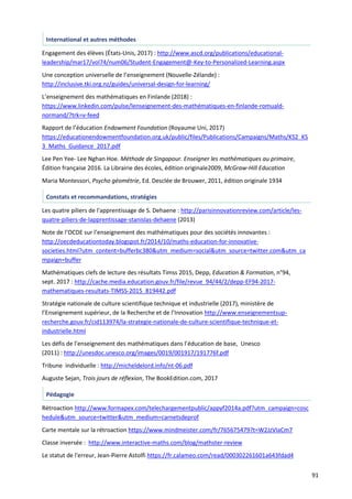 91
International et autres méthodes
Engagement des élèves (États-Unis, 2017) : http://www.ascd.org/publications/educational-
leadership/mar17/vol74/num06/Student-Engagement@-Key-to-Personalized-Learning.aspx
Une conception universelle de l’enseignement (Nouvelle-Zélande) :
http://inclusive.tki.org.nz/guides/universal-design-for-learning/
L’enseignement des mathématiques en Finlande (2018) :
https://www.linkedin.com/pulse/lenseignement-des-mathématiques-en-finlande-romuald-
normand/?trk=v-feed
Rapport de l’éducation Endowment Foundation (Royaume Uni, 2017)
https://educationendowmentfoundation.org.uk/public/files/Publications/Campaigns/Maths/KS2_KS
3_Maths_Guidance_2017.pdf
Lee Pen Yee- Lee Nghan Hoe. Méthode de Singapour. Enseigner les mathématiques au primaire,
Édition française 2016. La Librairie des écoles, édition originale2009, McGraw-Hill Education
Maria Montessori, Psycho géométrie, Ed. Desclée de Brouwer, 2011, édition originale 1934
Constats et recommandations, stratégies
Les quatre piliers de l'apprentissage de S. Dehaene : http://parisinnovationreview.com/article/les-
quatre-piliers-de-lapprentissage-stanislas-dehaene (2013)
Note de l’OCDE sur l’enseignement des mathématiques pour des sociétés innovantes :
http://oecdeducationtoday.blogspot.fr/2014/10/maths-education-for-innovative-
societies.html?utm_content=bufferbc380&utm_medium=social&utm_source=twitter.com&utm_ca
mpaign=buffer
Mathématiques clefs de lecture des résultats Timss 2015, Depp, Education & Formation, n°94,
sept. 2017 : http://cache.media.education.gouv.fr/file/revue_94/44/2/depp-EF94-2017-
mathematiques-resultats-TIMSS-2015_819442.pdf
Stratégie nationale de culture scientifique technique et industrielle (2017), ministère de
l’Enseignement supérieur, de la Recherche et de l’Innovation http://www.enseignementsup-
recherche.gouv.fr/cid113974/la-strategie-nationale-de-culture-scientifique-technique-et-
industrielle.html
Les défis de l’enseignement des mathématiques dans l’éducation de base, Unesco
(2011) : http://unesdoc.unesco.org/images/0019/001917/191776f.pdf
Tribune individuelle : http://micheldelord.info/nt-06.pdf
Auguste Sejan, Trois jours de réflexion, The BookEdition.com, 2017
Pédagogie
Rétroaction http://www.formapex.com/telechargementpublic/appyf2014a.pdf?utm_campaign=cosc
hedule&utm_source=twitter&utm_medium=carnetsdeprof
Carte mentale sur la rétroaction https://www.mindmeister.com/fr/765675479?t=W2JzVIaCm7
Classe inversée : http://www.interactive-maths.com/blog/mathster-review
Le statut de l'erreur, Jean-Pierre Astolfi https://fr.calameo.com/read/000302261601a643fdad4
 