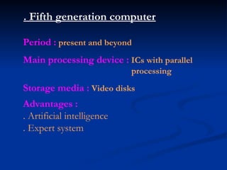 . Fifth generation computer
Period : present and beyond
Main processing device : ICs with parallel
processing
Storage media : Video disks
Advantages :
. Artificial intelligence
. Expert system
 