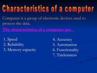 Computer is a group of electronic devices used to
process the data.
The characteristics of a computer are:
4. Accuracy
5. Automation
6. Functionality
7. Tirelessness
1. Speed
2. Reliability
3. Memory capacity
 