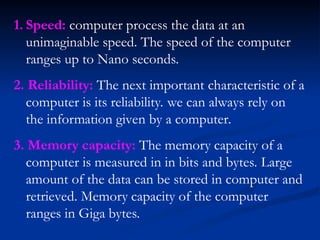 1. Speed: computer process the data at an
unimaginable speed. The speed of the computer
ranges up to Nano seconds.
2. Reliability: The next important characteristic of a
computer is its reliability. we can always rely on
the information given by a computer.
3. Memory capacity: The memory capacity of a
computer is measured in in bits and bytes. Large
amount of the data can be stored in computer and
retrieved. Memory capacity of the computer
ranges in Giga bytes.
 