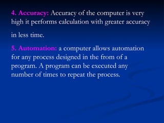 4. Accuracy: Accuracy of the computer is very
high it performs calculation with greater accuracy
in less time.
5. Automation: a computer allows automation
for any process designed in the from of a
program. A program can be executed any
number of times to repeat the process.
 