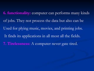 6. functionality: computer can performs many kinds
of jobs. They not process the data but also can be
Used for plying music, movies, and printing jobs.
It finds its applications in all most all the fields.
7. Tirelessness: A computer never gate tired.
 