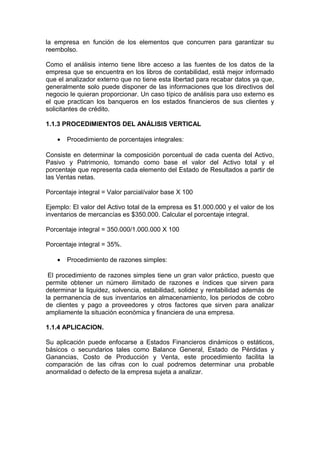 la empresa en función de los elementos que concurren para garantizar su
reembolso.
Como el análisis interno tiene libre acceso a las fuentes de los datos de la
empresa que se encuentra en los libros de contabilidad, está mejor informado
que el analizador externo que no tiene esta libertad para recabar datos ya que,
generalmente solo puede disponer de las informaciones que los directivos del
negocio le quieran proporcionar. Un caso típico de análisis para uso externo es
el que practican los banqueros en los estados financieros de sus clientes y
solicitantes de crédito.
1.1.3 PROCEDIMIENTOS DEL ANÁLISIS VERTICAL
• Procedimiento de porcentajes integrales:
Consiste en determinar la composición porcentual de cada cuenta del Activo,
Pasivo y Patrimonio, tomando como base el valor del Activo total y el
porcentaje que representa cada elemento del Estado de Resultados a partir de
las Ventas netas.
Porcentaje integral = Valor parcial/valor base X 100
Ejemplo: El valor del Activo total de la empresa es $1.000.000 y el valor de los
inventarios de mercancías es $350.000. Calcular el porcentaje integral.
Porcentaje integral = 350.000/1.000.000 X 100
Porcentaje integral = 35%.
• Procedimiento de razones simples:
El procedimiento de razones simples tiene un gran valor práctico, puesto que
permite obtener un número ilimitado de razones e índices que sirven para
determinar la liquidez, solvencia, estabilidad, solidez y rentabilidad además de
la permanencia de sus inventarios en almacenamiento, los periodos de cobro
de clientes y pago a proveedores y otros factores que sirven para analizar
ampliamente la situación económica y financiera de una empresa.
1.1.4 APLICACION.
Su aplicación puede enfocarse a Estados Financieros dinámicos o estáticos,
básicos o secundarios tales como Balance General, Estado de Pérdidas y
Ganancias, Costo de Producción y Venta, este procedimiento facilita la
comparación de las cifras con lo cual podremos determinar una probable
anormalidad o defecto de la empresa sujeta a analizar.
 