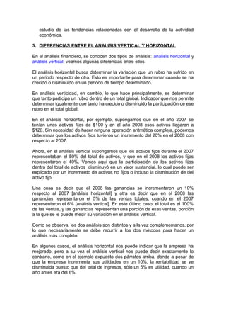 estudio de las tendencias relacionadas con el desarrollo de la actividad
económica.
3. DIFERENCIAS ENTRE EL ANALISIS VERTICAL Y HORIZONTAL
En el análisis financiero, se conocen dos tipos de análisis: análisis horizontal y
análisis vertical, veamos algunas diferencias entre ellos.
El análisis horizontal busca determinar la variación que un rubro ha sufrido en
un periodo respecto de otro. Esto es importante para determinar cuando se ha
crecido o disminuido en un periodo de tiempo determinado.
En análisis verticidad, en cambio, lo que hace principalmente, es determinar
que tanto participa un rubro dentro de un total global. Indicador que nos permite
determinar igualmente que tanto ha crecido o disminuido la participación de ese
rubro en el total global.
En el análisis horizontal, por ejemplo, supongamos que en el año 2007 se
tenían unos activos fijos de $100 y en el año 2008 esos activos llegaron a
$120. Sin necesidad de hacer ninguna operación aritmética compleja, podemos
determinar que los activos fijos tuvieron un incremento del 20% en el 2008 con
respecto al 2007.
Ahora, en el análisis vertical supongamos que los activos fijos durante el 2007
representaban el 50% del total de activos, y que en el 2008 los activos fijos
representaron el 40%. Vemos aquí que la participación de los activos fijos
dentro del total de activos disminuyó en un valor sustancial, lo cual puede ser
explicado por un incremento de activos no fijos o incluso la disminución de del
activo fijo.
Una cosa es decir que el 2008 las ganancias se incrementaron un 10%
respecto al 2007 [análisis horizontal] y otra es decir que en el 2008 las
ganancias representaron el 5% de las ventas totales, cuando en el 2007
representaron el 6% [análisis vertical]. En este último caso, el total es el 100%
de las ventas, y las ganancias representan una porción de esas ventas, porción
a la que se le puede medir su variación en el análisis vertical.
Como se observa, los dos análisis son distintos y a la vez complementarios, por
lo que necesariamente se debe recurrir a los dos métodos para hacer un
análisis más completo.
En algunos casos, el análisis horizontal nos puede indicar que la empresa ha
mejorado, pero a su vez el análisis vertical nos puede decir exactamente lo
contrario, como en el ejemplo expuesto dos párrafos arriba, donde a pesar de
que la empresa incrementa sus utilidades en un 10%, la rentabilidad se ve
disminuida puesto que del total de ingresos, sólo un 5% es utilidad, cuando un
año antes era del 6%.
 