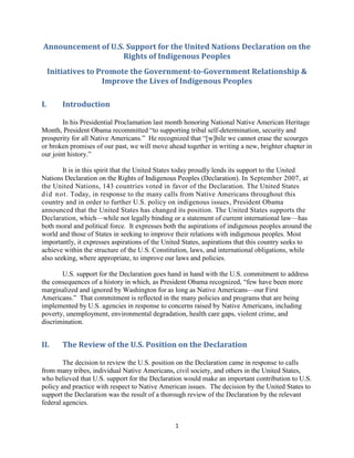 1 
Announcement of U.S. Support for the United Nations Declaration on the Rights of Indigenous Peoples 
Initiatives to Promote the Government-to-Government Relationship & Improve the Lives of Indigenous Peoples 
I. Introduction 
In his Presidential Proclamation last month honoring National Native American Heritage Month, President Obama recommitted ―to supporting tribal self-determination, security and prosperity for all Native Americans.‖ He recognized that ―[w]hile we cannot erase the scourges or broken promises of our past, we will move ahead together in writing a new, brighter chapter in our joint history.‖ 
It is in this spirit that the United States today proudly lends its support to the United Nations Declaration on the Rights of Indigenous Peoples (Declaration). In September 2007, at the United Nations, 143 countries voted in favor of the Declaration. The United States did not. Today, in response to the many calls from Native Americans throughout this country and in order to further U.S. policy on indigenous issues, President Obama announced that the United States has changed its position. The United States supports the Declaration, which—while not legally binding or a statement of current international law—has both moral and political force. It expresses both the aspirations of indigenous peoples around the world and those of States in seeking to improve their relations with indigenous peoples. Most importantly, it expresses aspirations of the United States, aspirations that this country seeks to achieve within the structure of the U.S. Constitution, laws, and international obligations, while also seeking, where appropriate, to improve our laws and policies. 
U.S. support for the Declaration goes hand in hand with the U.S. commitment to address the consequences of a history in which, as President Obama recognized, ―few have been more marginalized and ignored by Washington for as long as Native Americans—our First Americans.‖ That commitment is reflected in the many policies and programs that are being implemented by U.S. agencies in response to concerns raised by Native Americans, including poverty, unemployment, environmental degradation, health care gaps, violent crime, and discrimination. 
II. The Review of the U.S. Position on the Declaration 
The decision to review the U.S. position on the Declaration came in response to calls from many tribes, individual Native Americans, civil society, and others in the United States, who believed that U.S. support for the Declaration would make an important contribution to U.S. policy and practice with respect to Native American issues. The decision by the United States to support the Declaration was the result of a thorough review of the Declaration by the relevant federal agencies. 
 