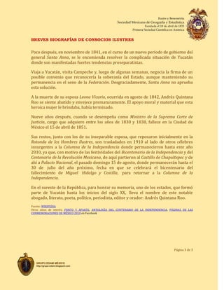 Ilustre y Benemérita
Sociedad Mexicana de Geografía y Estadística
Fundada el 18 de abril de 1833
Primera Sociedad Científica en América
BREVES BIOGRAFÍAS DE CONSOCIOS ILUSTRES
Página 3 de 3
GRUPO EDAM MÉXICO
http://grupo-edam.blogspot.com
Poco después, en noviembre de 1841, en el curso de un nuevo período de gobierno del
general Santa Anna, se le encomienda resolver la complicada situación de Yucatán
donde son manifestadas fuertes tendencias proseparatistas.
Viaja a Yucatán, visita Campeche y, luego de algunas semanas, negocia la firma de un
posible convenio que reconocería la soberanía del Estado, aunque manteniendo su
permanencia en el seno de la Federación. Desgraciadamente, Santa Anna no aprueba
esta solución.
A la muerte de su esposa Leona Vicario, ocurrida en agosto de 1842, Andrés Quintana
Roo se siente abatido y envejece prematuramente. El apoyo moral y material que esta
heroica mujer le brindaba, había terminado.
Nueve años después, cuando se desempeña como Ministro de la Suprema Corte de
Justicia, cargo que adquiere entre los años de 1830 y 1838, fallece en la Ciudad de
México el 15 de abril de 1851.
Sus restos, junto con los de su inseparable esposa, que reposaron inicialmente en la
Rotonda de los Hombres Ilustres, son trasladados en 1910 al lado de otros célebres
insurgentes a la Columna de la Independencia donde permanecieron hasta este año
2010, ya que, con motivo de las festividades del Bicentenario de la Independencia y del
Centenario de la Revolución Mexicana, de aquí partieron al Castillo de Chapultepec y de
ahí a Palacio Nacional, el pasado domingo 15 de agosto, donde permanecerán hasta el
30 de julio del año próximo, fecha en que se celebrará el bicentenario del
fallecimiento de Miguel Hidalgo y Costilla, para retornar a la Columna de la
Independencia.
En el sureste de la República, para honrar su memoria, uno de los estados, que formó
parte de Yucatán hasta los inicios del siglo XX, lleva el nombre de este notable
abogado, literato, poeta, político, periodista, editor y orador: Andrés Quintana Roo.
Fuente: WIKIPEDIA
Otros sitios de interés: PUNTO Y APARTE, ANTOLOGÍA DEL CENTENARIO DE LA INDEPENDENCIA, PÁGINAS DE LAS
CONMEMORACIONES DE MÉXICO 2010 en Facebook
 