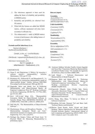 ISSN: 2278 – 1323
International Journal of Advanced Research in Computer Engineering & Technology (IJARCET)
Volume 2, No 5, May 2013
1843
www.ijarcet.org
2. The inheritance approach is been used for
adding the factor of reliability and portability
in MOOD metrics
3. Reliability and portability are inherited from
CK metrics
4. When both the features are added into MOOD
metrics, software maintained will done more
accurately in efficient way
5. The enhancement is made in MOOD metrics
in terms of performance after adding feature of
portability and reliability
Formula used for inheritance is as:
function inheritance =
likelihood2class(likelihoods)
[sample_n,class_n] = size(likelihoods);
maxs =
(likelihoods==repmat(max(likelihoods,[],2),[1,class_n])
);
inheritance=zeros(sample_n,1);
for i=1:sample_n
inheritance(i) = find(maxs(i,:),1);
Data set (input)
Testability
.Accessibility 2.1%
.Communicativeness 8.7%
.Self Descriptiveness 9.32%
Understandability
.Consistency 10.09%
.Conciseness4.21%
.Legibility9.27%
Modifiability
.Structrendness10.51%
.Augmentability1.04%
Portability
.Device independence7.87%
.Self containdness11.11%
Reliability
.Complentness7.34%
.Robusrnesss3.25%
.Accuracy5.21%
V.REFERENCES
[1] Oman P. and Hagemeister J.,―Metrics for assessing a
software system’s maintainability,‖ Software
Maintenance, 1992, pp.337-334.
[2] Kiewkanya M., Jindasawant N. and Muenchaisri P., ―A
methodology for constructing maintainability model of
object-oriented design,‖ Quality Software QSIC2004
Proceeding Fourth International, 2004, pp.206-213.
[3] Dagpinder Melis and Jahnke Jens H.,―Predicting
Maintainability with Object-Oriented Metric- an
Empirical Comparison,‖Proc.10th
Working Conference
on Reverse Engineering (WCRE’03), 13-17Nov.2003,
pp.155-164, 2003.
[4] Rizvi S.W.A.And Khan R.A., ―Maintainability
Estimation Model for Object-Oriented Software in
Sannella Design Phase (MEMOOD),‖JOURNAL OF
COMPUTING, VOLUME 2, ISSUE 4, APRIL2010.
[5] Hall John M., ―The Maintainability of Object-Oriented
Software‖..
[6] Hincheeranan Alisara and Rivepiboon Wanchai , ―A
Maintainability Estimation Model and Tool,‖
International Journal of Computer and Communication
Engineering, Vol.1, No.2, july2012.
[7] Heitlager Ilja, Kuipers Tobias and Visser Joost, ―A
Practical Model for Measuring Maintainability,‖-a
preliminary report.
[8] Gentzane Aldekoa, Salvador Trujillo, Goiuria Sagardui
and Oscar Diaz ―Experience Measuring Maintainability
in Software Product Lines,‖ XV Jornadas de ingenieria
del Software y Bases de Datos JISBD 2006.
[9] Land Rikard , ― Software Deterioration and
Maintainability-A Model Proposal‖.
[10]Dagpinar Melis and Jahnke Jens H., ―Predicting
Maintainability with Object-Oriented Metrics-An
Empirical Comparison,‖ proceedings of the 10th
Working Conferenceon Reverse Engineering
(WDRE’03)2003 IEEE
[11]Figueiredo Eduardo, Anna Claudio Sant, Garcia
Alessandro, Bartolomei Thiago T., Cazzola Walter and
Marchetto Alessandro ―On the Maintainability of
Aspect-Oriented Software: A Concern-Oriented
Measurement Framework‖.
[12]Yu Sheng, Zhou Shijie, ―A Survey on Metric of
Software Complexity‖.
[13]Rosenberg Dr.Linda, Hammer Ted and Shaw Jack,
―Software Metrics and Reliability‖.
[14]Sharma Aman Kumar, Kalia Arvind and Singh
Hardeep, ―Metrics Identification for Measuring Object
Oriented Software Quality,‖ International Journal of
Soft Computing and Engineering (IJSCE) ISSN: 2231-
2307, Volume-2, issu-5, November 2012.
 