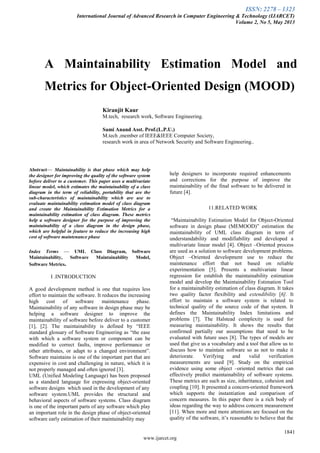 ISSN: 2278 – 1323
International Journal of Advanced Research in Computer Engineering & Technology (IJARCET)
Volume 2, No 5, May 2013
1841
www.ijarcet.org
A Maintainability Estimation Model and
Metrics for Object-Oriented Design (MOOD)
Kiranjit Kaur
M.tech, research work, Software Engineering.
Sami Anand Asst. Prof.(L.P.U.)
M.tech ,member of IEEE&IEEE Computer Society,
research work in area of Network Security and Software Engineering..
Abstract— Maintainability is that phase which may help
the designer for improving the quality of the software system
before deliver to a customer. This paper uses a multivariate
linear model, which estimates the maintainability of a class
diagram in the term of reliability, portability that are the
sub-characteristics of maintainability which are use to
evaluate maintainability estimation model of class diagram
and create the Maintainability Estimation Metrics for a
maintainability estimation of class diagram. These metrics
help a software designer for the purpose of improving the
maintainability of a class diagram in the design phase,
which are helpful in feature to reduce the increasing high
cost of software maintenance phase
Index Terms — UML Class Diagram, Software
Maintainability, Software Maintainability Model,
Software Metrics.
I .INTRODUCTION
A good development method is one that requires less
effort to maintain the software. It reduces the increasing
high cost of software maintenance phase.
Maintainability of any software in design phase may be
helping a software designer to improve the
maintainability of software before deliver to a customer
[1], [2]. The maintainability is defined by ―IEEE
standard glossary of Software Engineering as ―the ease
with which a software system or component can be
modified to correct faults, improve performance or
other attributes, or adapt to a changed environment‖.
Software maintains is one of the important part that are
expensive in cost and challenging in nature, which it is
not properly managed and often ignored [3].
UML (Unified Modeling Language) has been proposed
as a standard language for expressing object-oriented
software designs which used in the development of any
software system.UML provides the structural and
behavioral aspects of software systems. Class diagram
is one of the important parts of any software which play
an important role in the design phase of object-oriented
software early estimation of their maintainability may
help designers to incorporate required enhancements
and corrections for the purpose of improve the
maintainability of the final software to be delivered in
future [4].
11.RELATED WORK
―Maintainability Estimation Model for Object-Oriented
software in design phase (MEMOOD)‖ estimation the
maintainability of UML class diagram in term of
understandability and modifiability and developed a
multivariate linear model [4]. Object –Oriented process
are used as a solution to software development problems.
Object –Oriented development use to reduce the
maintenance effort that not based on reliable
experimentation [5]. Presents a multivariate linear
regression for establish the maintainability estimation
model and develop the Maintainability Estimation Tool
for a maintainability estimation of class diagram. It takes
two quality factor flexibility and extendibility [6]. It
effort to maintain a software system is related to
technical quality of the source code of that system. It
defines the Maintainability Index limitations and
problems [7]. The Halstead complexity is used for
measuring maintainability. It shows the results that
confirmed partially our assumptions that need to be
evaluated with future uses [8]. The types of models are
used that give us a vocabulary and a tool that allow us to
discuss how to maintain software so as not to make it
deteriorate. Verifying and valid verification
measurements are used [9]. Study on the empirical
evidence using some object –oriented metrics that can
effectively predict maintainability of software systems.
These metrics are such as size, inheritance, cohesion and
coupling [10]. It presented a concern-oriented framework
which supports the instantiation and comparison of
concern measures. In this paper there is a rich body of
ideas regarding the way to address concern measurement
[11]. When more and more attentions are focused on the
quality of the software, it’s reasonable to believe that the
 