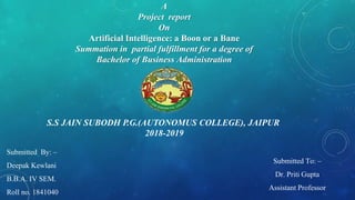 A
Project report
On
Artificial Intelligence: a Boon or a Bane
Summation in partial fulfillment for a degree of
Bachelor of Business Administration
Submitted By: –
Deepak Kewlani
B.B.A. IV SEM.
Roll no. 1841040
Submitted To: –
Dr. Priti Gupta
Assistant Professor
S.S JAIN SUBODH P.G.(AUTONOMUS COLLEGE), JAIPUR
2018-2019
 